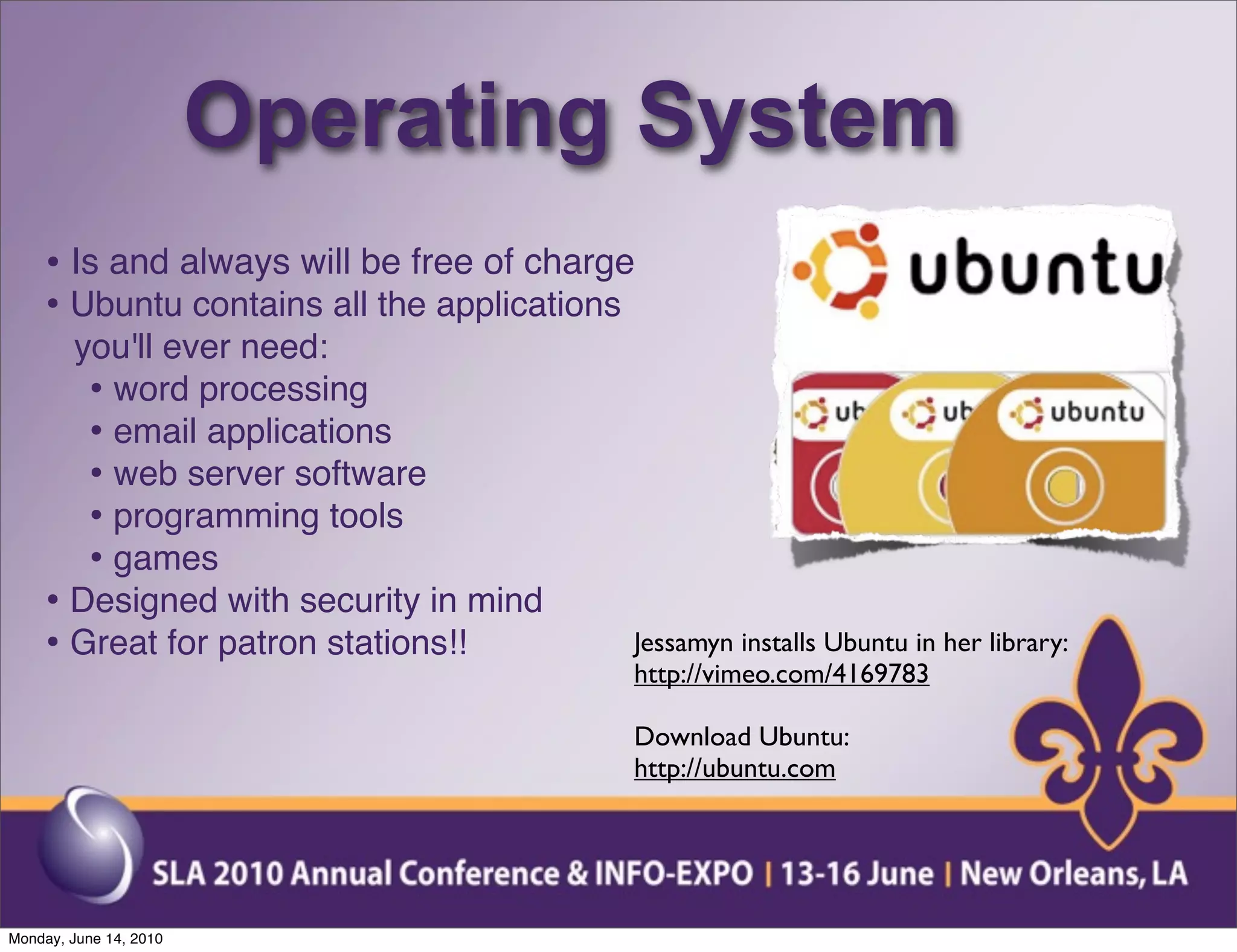 Operating System
    • Is and always will be free of charge
    • Ubuntu contains all the applications
      you'll ever need:
       • word processing
       • email applications
       • web server software
       • programming tools
       • games
    • Designed with security in mind
    • Great for patron stations!!        Jessamyn installs Ubuntu in her library:
                                         http://vimeo.com/4169783

                                         Download Ubuntu:
                                         http://ubuntu.com




Monday, June 14, 2010
 