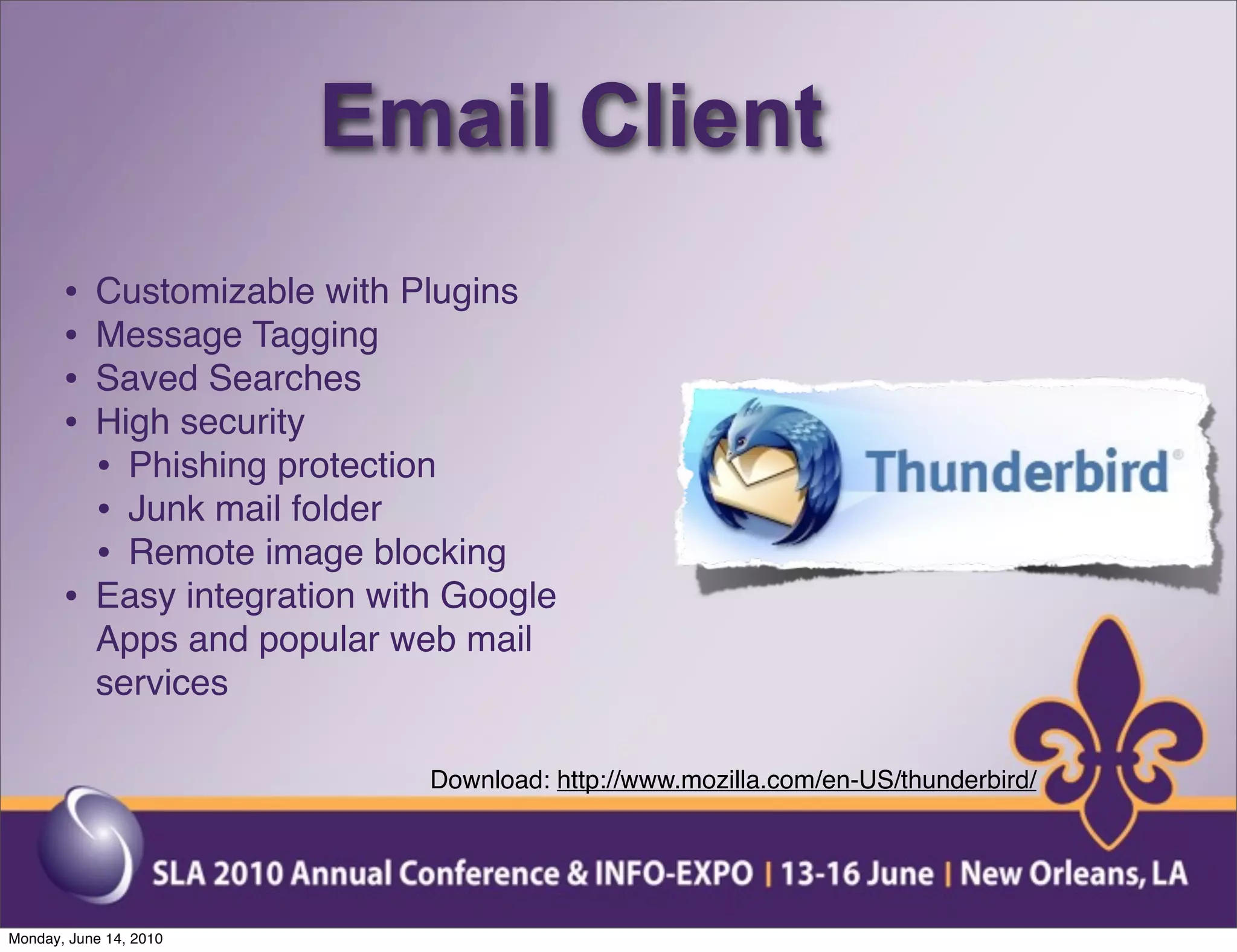 Email Client
       •   Customizable with Plugins
       •   Message Tagging
       •   Saved Searches
       •   High security
           • Phishing protection
           • Junk mail folder
           • Remote image blocking
       •   Easy integration with Google
           Apps and popular web mail
           services

                               Download: http://www.mozilla.com/en-US/thunderbird/




Monday, June 14, 2010
 