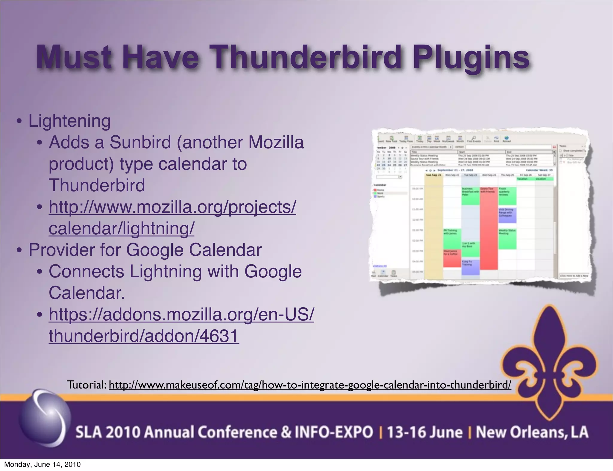 Must Have Thunderbird Plugins
  • Lightening
     • Adds a Sunbird (another Mozilla
       product) type calendar to
       Thunderbird
     • http://www.mozilla.org/projects/
       calendar/lightning/
  • Provider for Google Calendar
     • Connects Lightning with Google
       Calendar.
     • https://addons.mozilla.org/en-US/
       thunderbird/addon/4631

                 Tutorial: http://www.makeuseof.com/tag/how-to-integrate-google-calendar-into-thunderbird/




Monday, June 14, 2010
 
