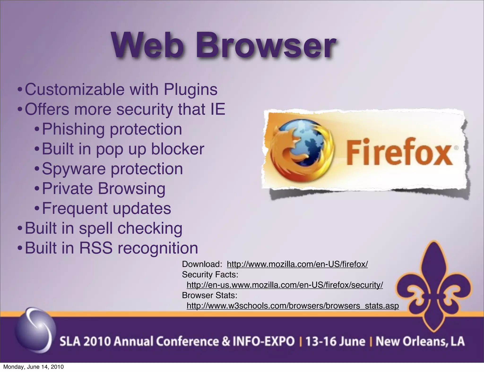 Web Browser
    • Customizable with Plugins
    • Offers more security that IE
       • Phishing protection
       • Built in pop up blocker
       • Spyware protection
       • Private Browsing
       • Frequent updates
    • Built in spell checking
    • Built in RSS recognition
                           Download: http://www.mozilla.com/en-US/ﬁrefox/
                           Security Facts:
                            http://en-us.www.mozilla.com/en-US/ﬁrefox/security/
                           Browser Stats:
                            http://www.w3schools.com/browsers/browsers_stats.asp




Monday, June 14, 2010
 