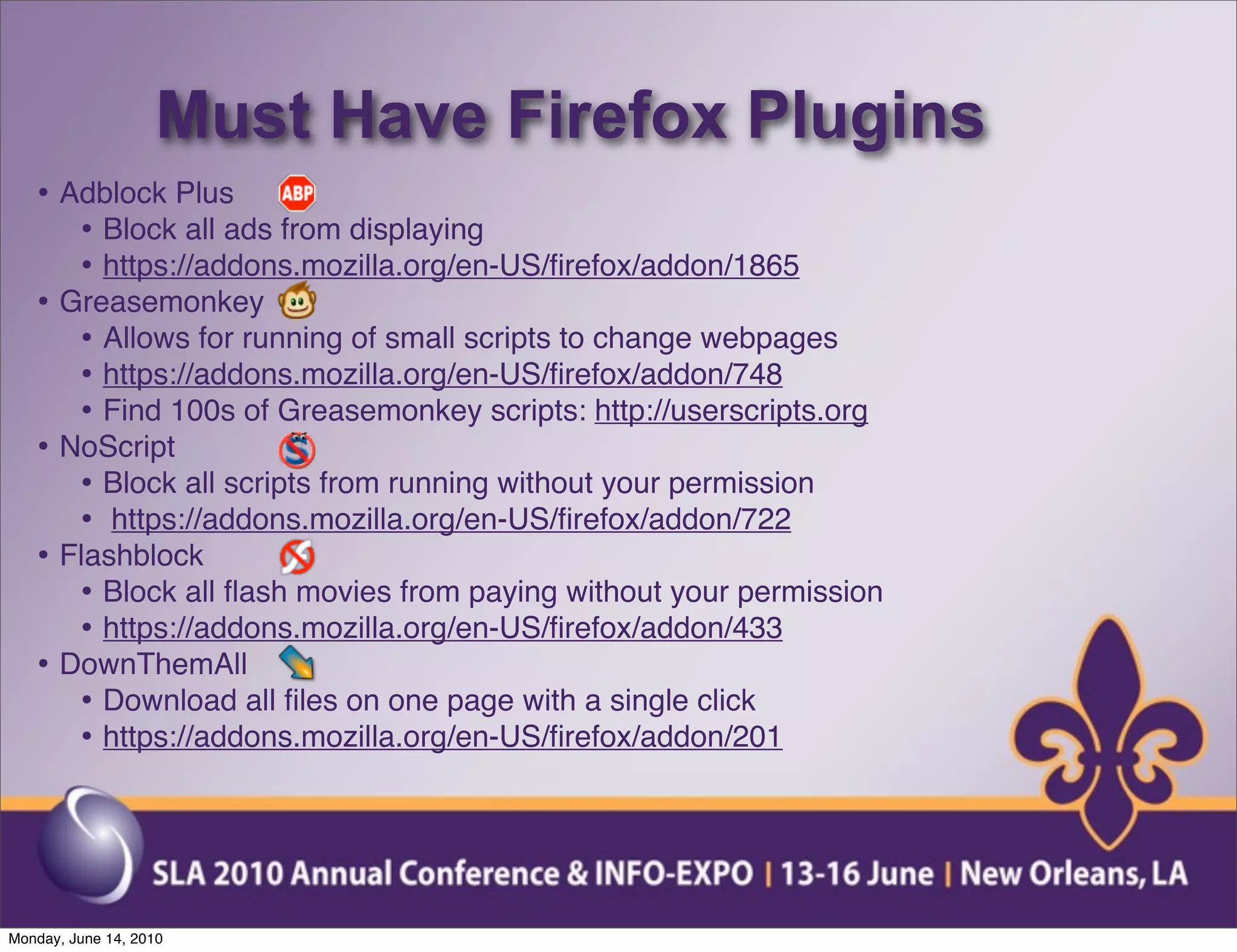 Must Have Firefox Plugins
   • Adblock Plus
      • Block all ads from displaying
      • https://addons.mozilla.org/en-US/ﬁrefox/addon/1865
   • Greasemonkey
      • Allows for running of small scripts to change webpages
      • https://addons.mozilla.org/en-US/ﬁrefox/addon/748
      • Find 100s of Greasemonkey scripts: http://userscripts.org
   • NoScript
      • Block all scripts from running without your permission
      • https://addons.mozilla.org/en-US/ﬁrefox/addon/722
   • Flashblock
      • Block all ﬂash movies from paying without your permission
      • https://addons.mozilla.org/en-US/ﬁrefox/addon/433
   • DownThemAll
      • Download all ﬁles on one page with a single click
      • https://addons.mozilla.org/en-US/ﬁrefox/addon/201




Monday, June 14, 2010
 