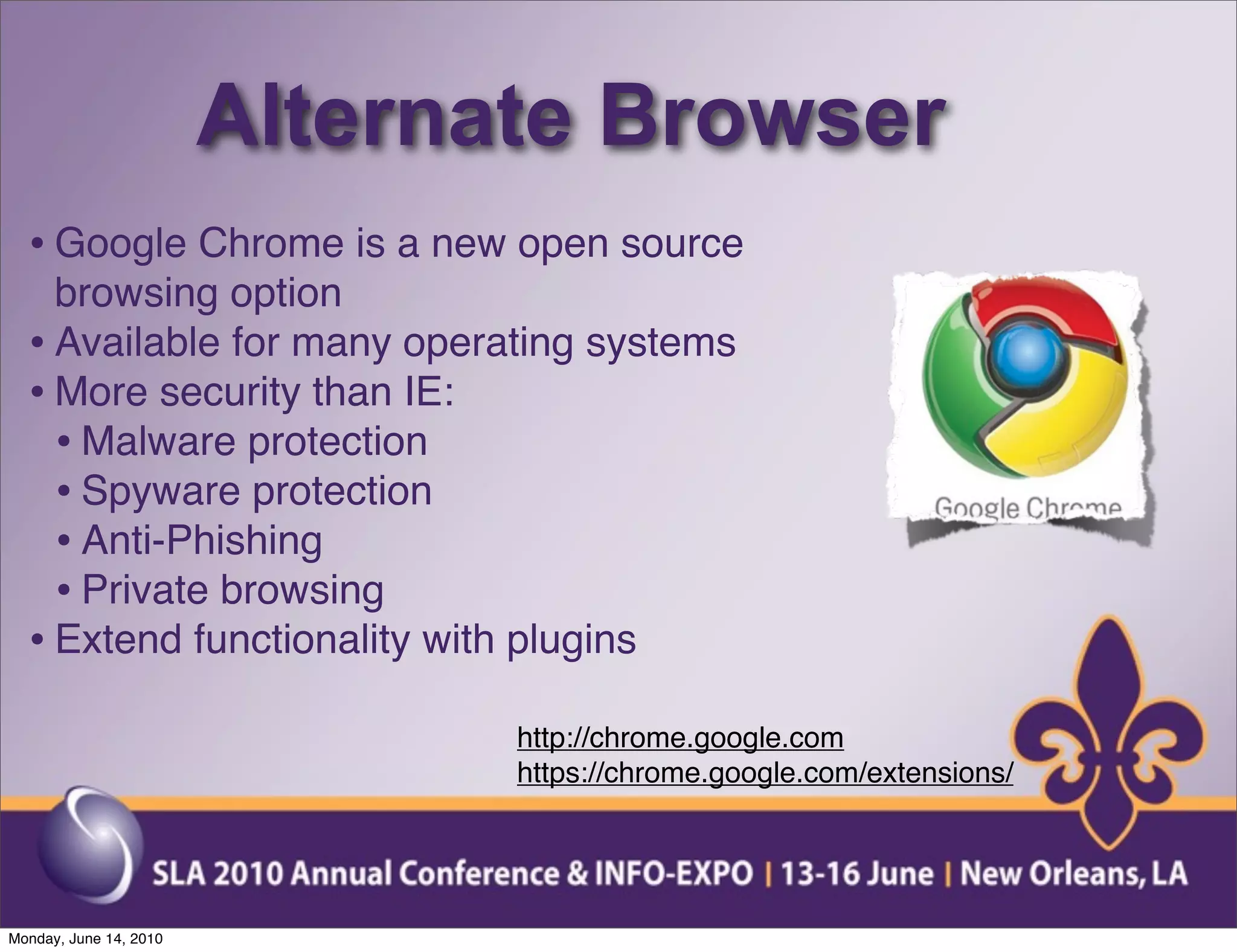 Alternate Browser
  • Google Chrome is a new open source
    browsing option
  • Available for many operating systems
  • More security than IE:
    • Malware protection
    • Spyware protection
    • Anti-Phishing
    • Private browsing
  • Extend functionality with plugins
                               http://chrome.google.com
                               https://chrome.google.com/extensions/




Monday, June 14, 2010
 