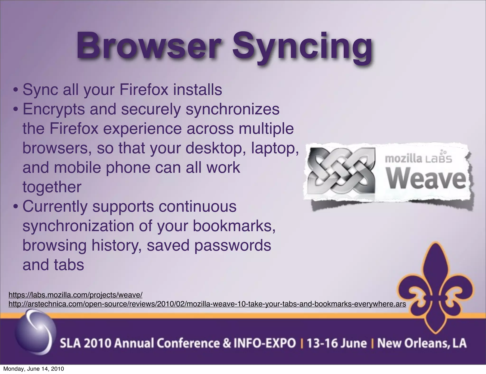 Browser Syncing
  • Sync all your Firefox installs
  • Encrypts and securely synchronizes
    the Firefox experience across multiple
    browsers, so that your desktop, laptop,
    and mobile phone can all work
    together
  • Currently supports continuous
    synchronization of your bookmarks,
    browsing history, saved passwords
    and tabs
 https://labs.mozilla.com/projects/weave/
 http://arstechnica.com/open-source/reviews/2010/02/mozilla-weave-10-take-your-tabs-and-bookmarks-everywhere.ars




Monday, June 14, 2010
 