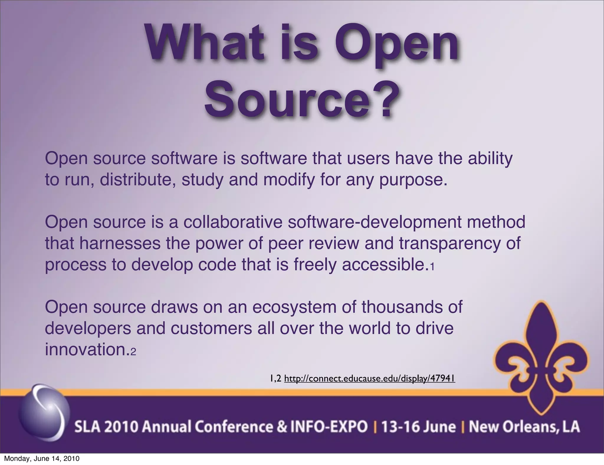 What is Open
                         Source?
           Open source software is software that users have the ability
           to run, distribute, study and modify for any purpose.

           Open source is a collaborative software-development method
           that harnesses the power of peer review and transparency of
           process to develop code that is freely accessible.1

           Open source draws on an ecosystem of thousands of
           developers and customers all over the world to drive
           innovation.2
                                       1,2 http://connect.educause.edu/display/47941




Monday, June 14, 2010
 