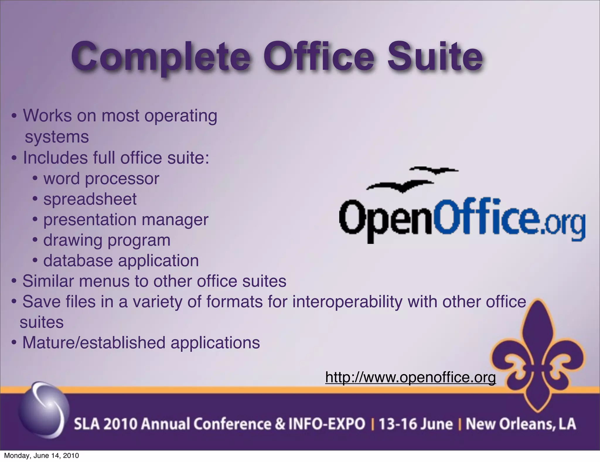 Complete Office Suite
 • Works on most operating
   systems
 • Includes full ofﬁce suite:
    • word processor
    • spreadsheet
    • presentation manager
    • drawing program
    • database application
 • Similar menus to other ofﬁce suites
 • Save ﬁles in a variety of formats for interoperability with other ofﬁce
  suites
 • Mature/established applications
                                             http://www.openofﬁce.org



Monday, June 14, 2010
 