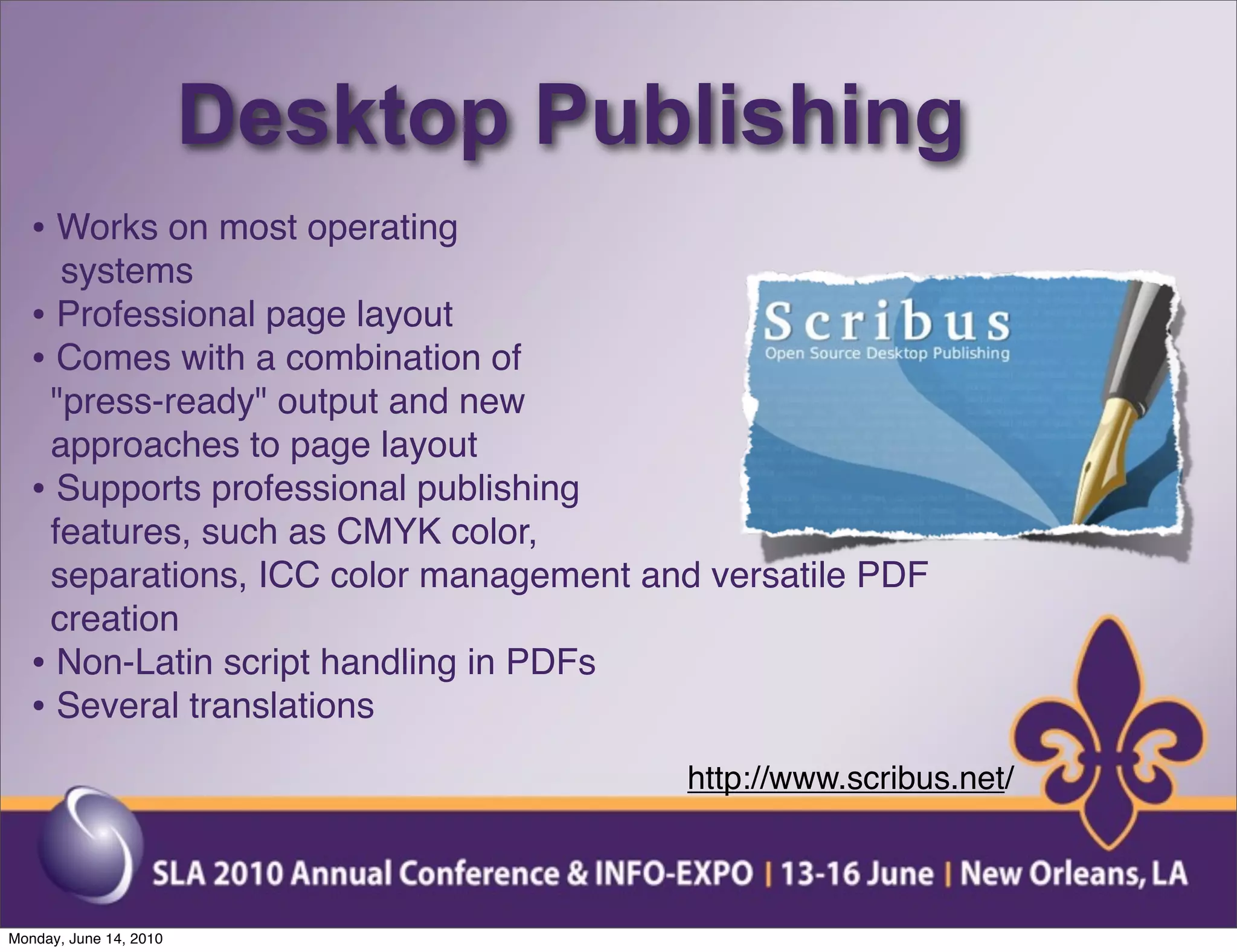 Desktop Publishing
  • Works on most operating
    systems
  • Professional page layout
  • Comes with a combination of
   "press-ready" output and new
   approaches to page layout
  • Supports professional publishing
   features, such as CMYK color,
   separations, ICC color management and versatile PDF
   creation
  • Non-Latin script handling in PDFs
  • Several translations
                                        http://www.scribus.net/



Monday, June 14, 2010
 