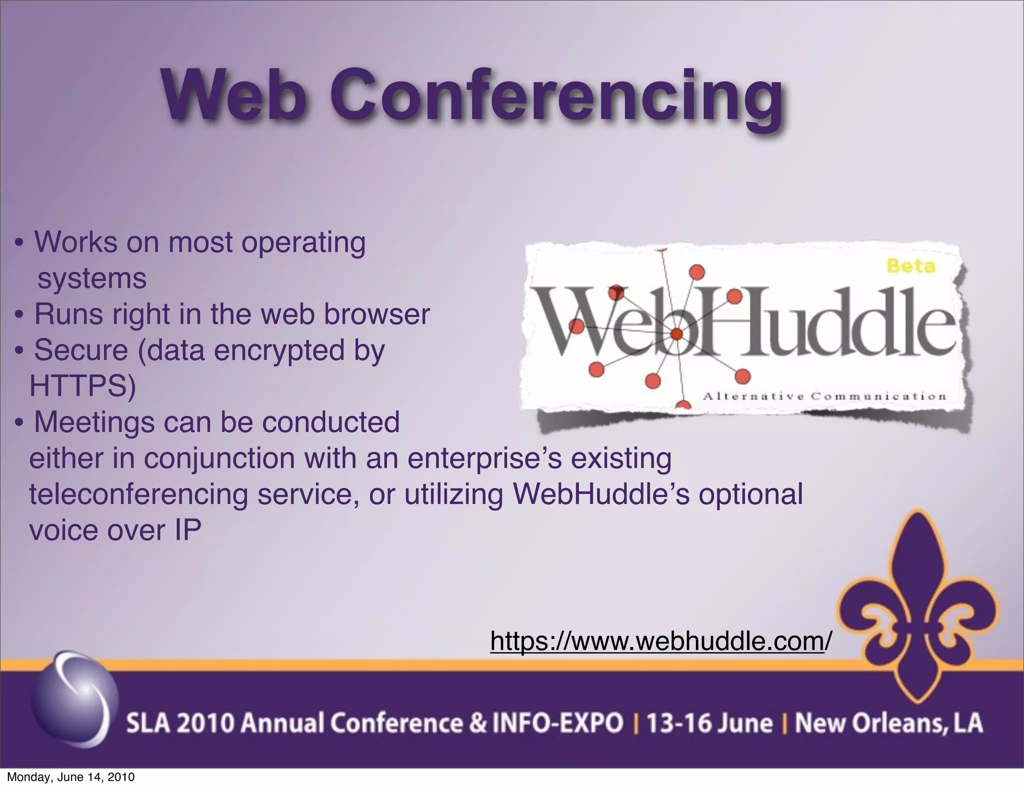 Web Conferencing
• Works on most operating
  systems
• Runs right in the web browser
• Secure (data encrypted by
 HTTPS)
• Meetings can be conducted
 either in conjunction with an enterpriseʼs existing
 teleconferencing service, or utilizing WebHuddleʼs optional
 voice over IP


                                    https://www.webhuddle.com/



Monday, June 14, 2010
 