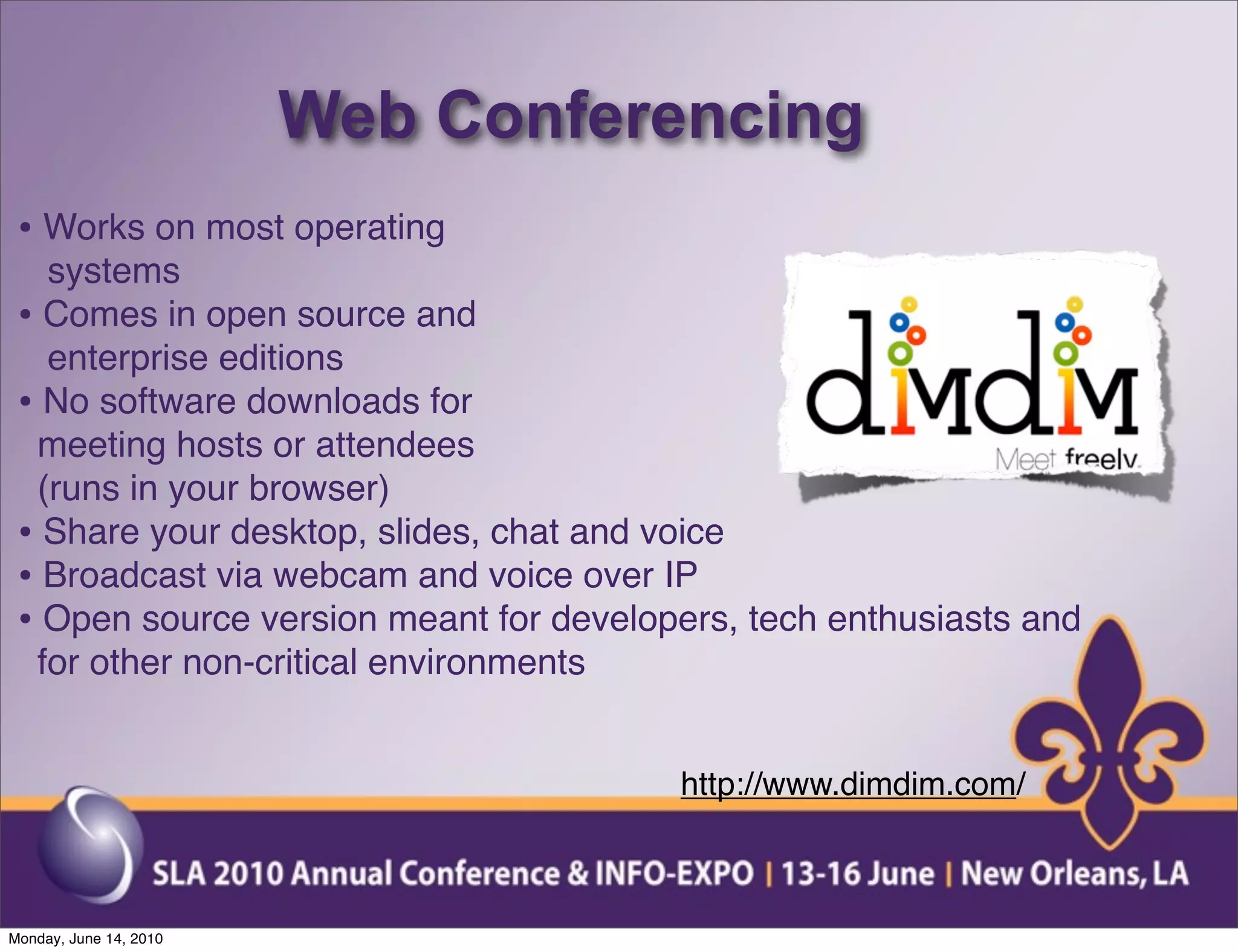 Web Conferencing
 • Works on most operating
   systems
 • Comes in open source and
   enterprise editions
 • No software downloads for
  meeting hosts or attendees
  (runs in your browser)
 • Share your desktop, slides, chat and voice
 • Broadcast via webcam and voice over IP
 • Open source version meant for developers, tech enthusiasts and
  for other non-critical environments


                                        http://www.dimdim.com/



Monday, June 14, 2010
 