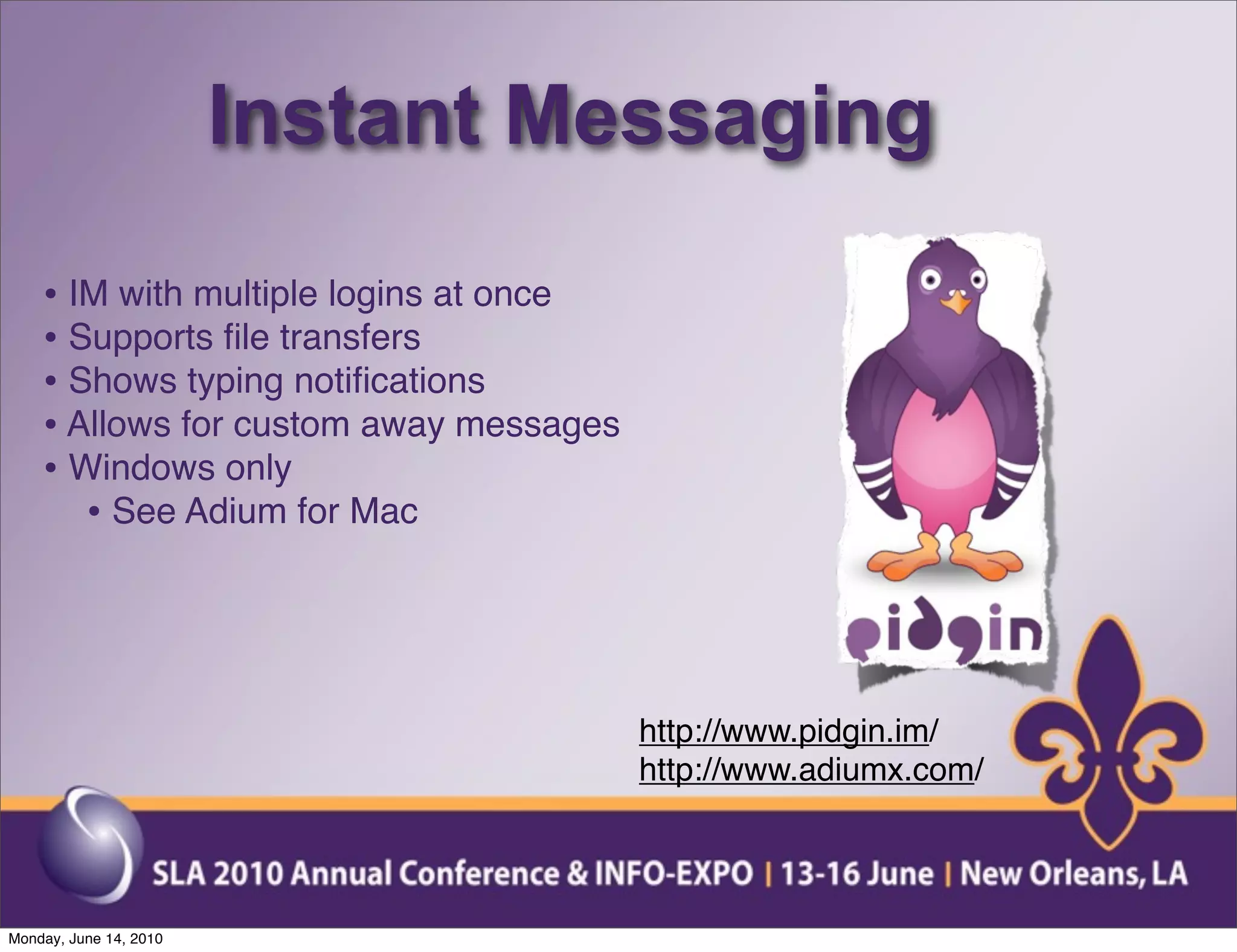 Instant Messaging
    • IM with multiple logins at once
    • Supports ﬁle transfers
    • Shows typing notiﬁcations
    • Allows for custom away messages
    • Windows only
       • See Adium for Mac



                                        http://www.pidgin.im/
                                        http://www.adiumx.com/




Monday, June 14, 2010
 