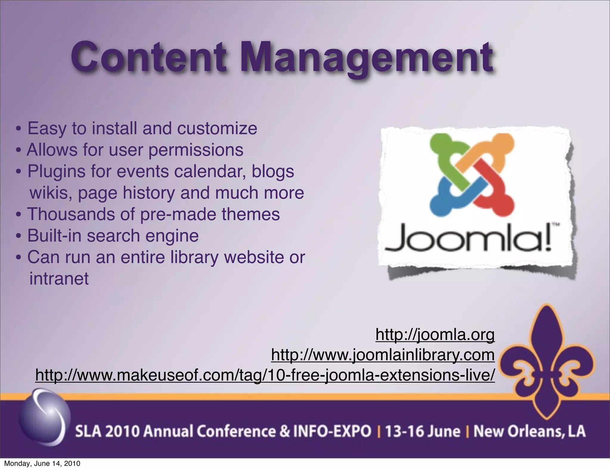 Content Management
  • Easy to install and customize
  • Allows for user permissions
  • Plugins for events calendar, blogs
    wikis, page history and much more
  • Thousands of pre-made themes
  • Built-in search engine
  • Can run an entire library website or
    intranet


                                                   http://joomla.org
                                     http://www.joomlainlibrary.com
        http://www.makeuseof.com/tag/10-free-joomla-extensions-live/




Monday, June 14, 2010
 