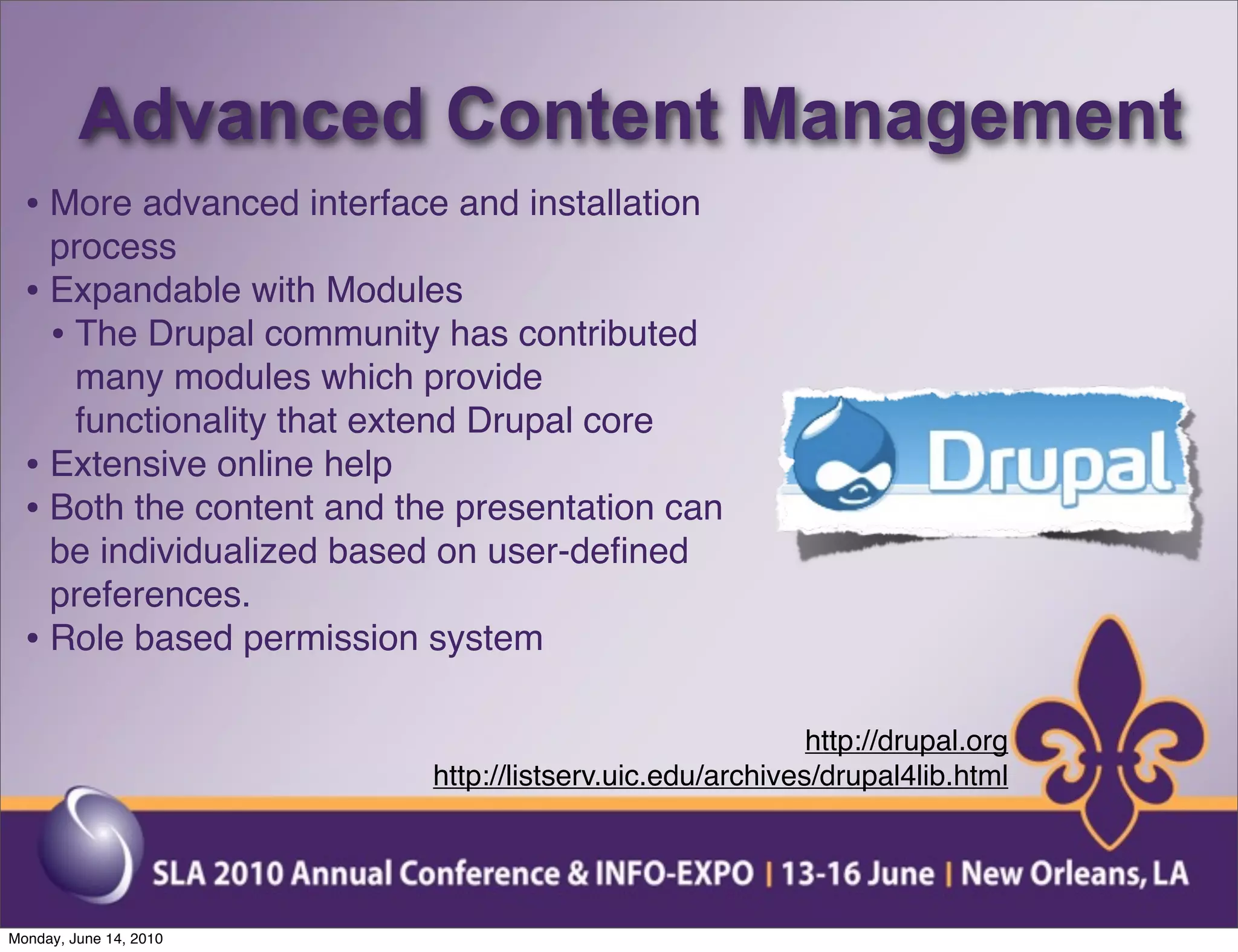 Advanced Content Management
  • More advanced interface and installation
    process
  • Expandable with Modules
    • The Drupal community has contributed
      many modules which provide
      functionality that extend Drupal core
  • Extensive online help
  • Both the content and the presentation can
    be individualized based on user-deﬁned
    preferences.
  • Role based permission system

                                                           http://drupal.org
                           http://listserv.uic.edu/archives/drupal4lib.html




Monday, June 14, 2010
 