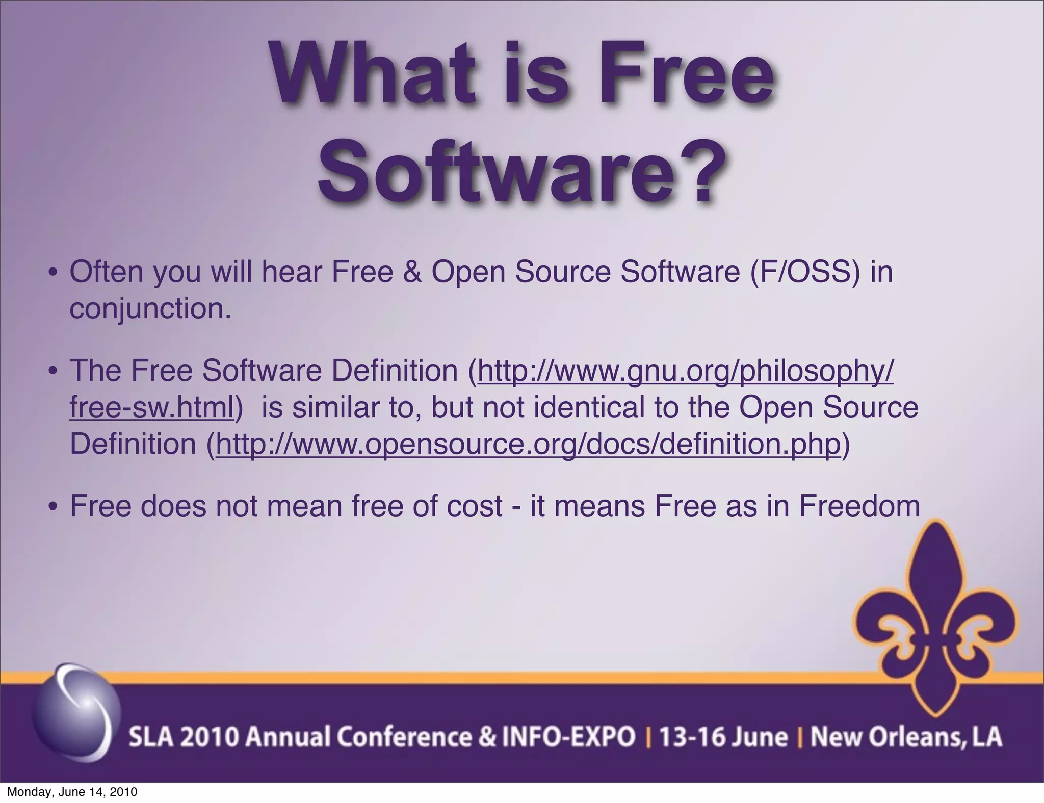 What is Free
                          Software?
      • Often you will hear Free & Open Source Software (F/OSS) in
          conjunction.

      • The Free Software Deﬁnition (http://www.gnu.org/philosophy/
          free-sw.html) is similar to, but not identical to the Open Source
          Deﬁnition (http://www.opensource.org/docs/deﬁnition.php)

      • Free does not mean free of cost - it means Free as in Freedom




Monday, June 14, 2010
 