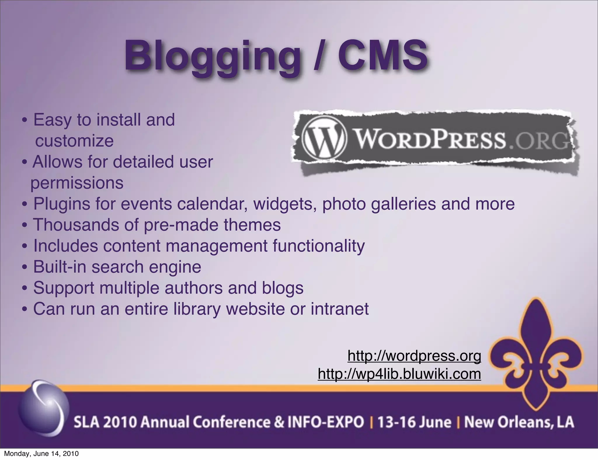 Blogging / CMS
    • Easy to install and
      customize
    • Allows for detailed user
      permissions
    • Plugins for events calendar, widgets, photo galleries and more
    • Thousands of pre-made themes
    • Includes content management functionality
    • Built-in search engine
    • Support multiple authors and blogs
    • Can run an entire library website or intranet

                                               http://wordpress.org
                                          http://wp4lib.bluwiki.com




Monday, June 14, 2010
 