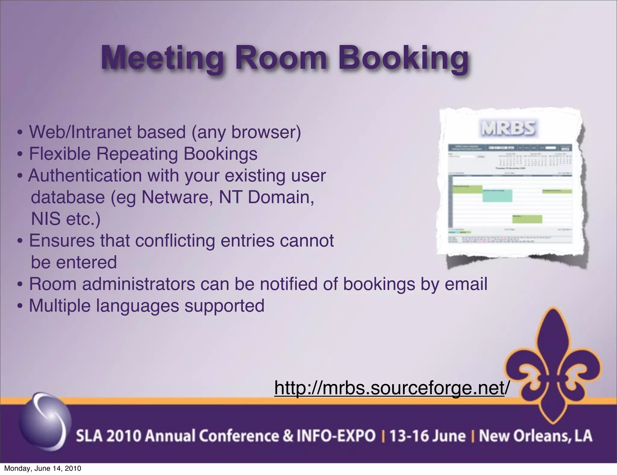Meeting Room Booking

   • Web/Intranet based (any browser)
   • Flexible Repeating Bookings
   • Authentication with your existing user
     database (eg Netware, NT Domain,
     NIS etc.)
   • Ensures that conﬂicting entries cannot
     be entered
   • Room administrators can be notiﬁed of bookings by email
   • Multiple languages supported


                                    http://mrbs.sourceforge.net/


Monday, June 14, 2010
 