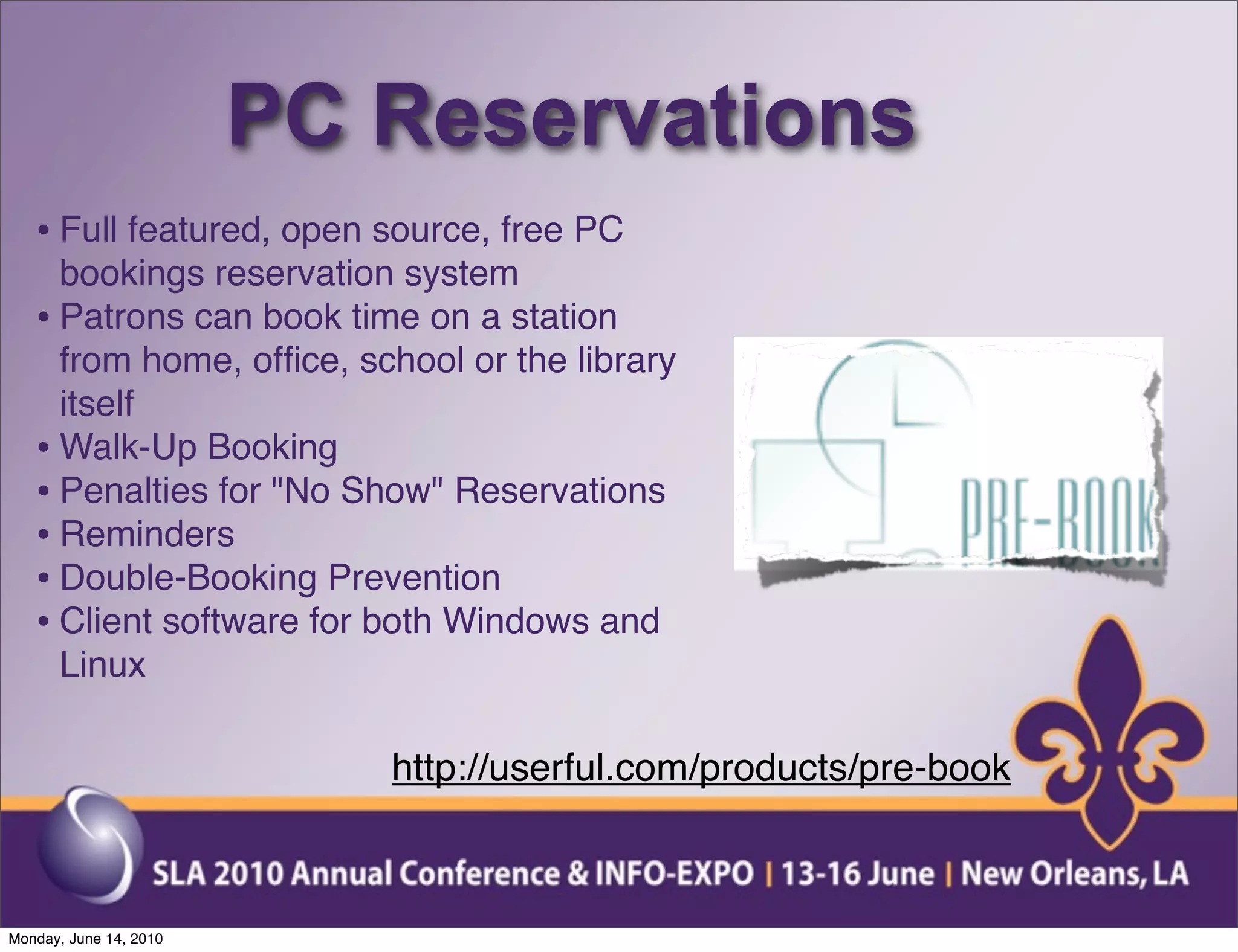 PC Reservations
   • Full featured, open source, free PC
     bookings reservation system
   • Patrons can book time on a station
     from home, ofﬁce, school or the library
     itself
   • Walk-Up Booking
   • Penalties for "No Show" Reservations
   • Reminders
   • Double-Booking Prevention
   • Client software for both Windows and
     Linux

                           http://userful.com/products/pre-book



Monday, June 14, 2010
 