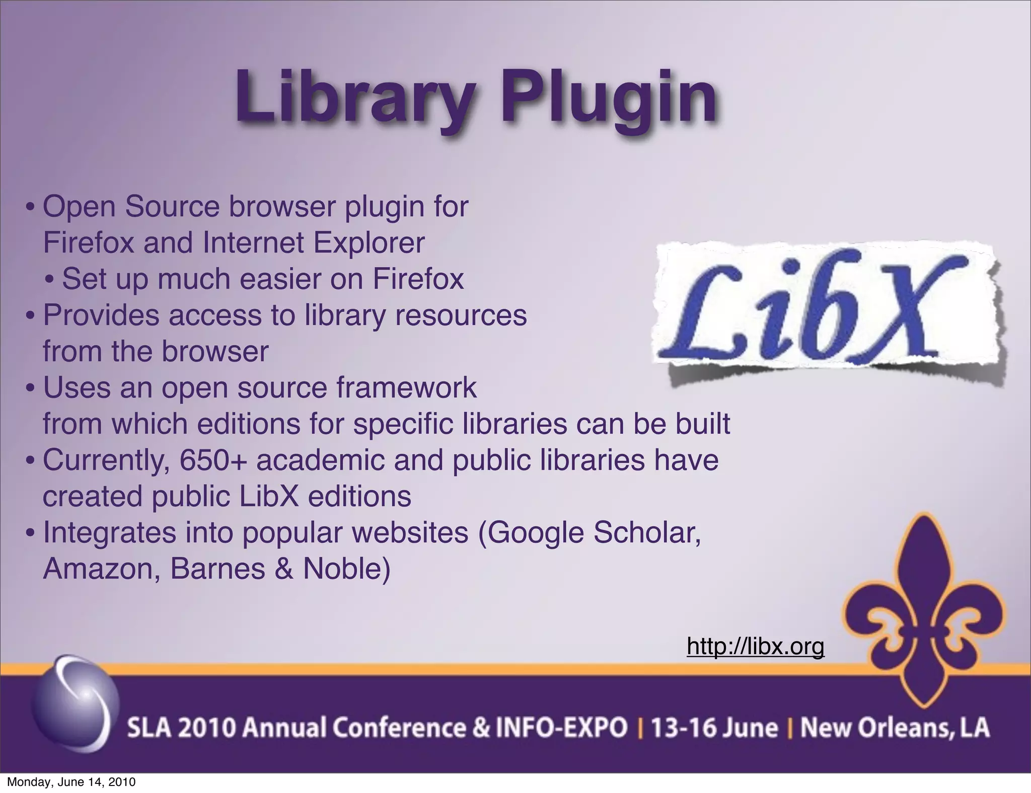 Library Plugin
  • Open Source browser plugin for
    Firefox and Internet Explorer
    • Set up much easier on Firefox
  • Provides access to library resources
    from the browser
  • Uses an open source framework
    from which editions for speciﬁc libraries can be built
  • Currently, 650+ academic and public libraries have
    created public LibX editions
  • Integrates into popular websites (Google Scholar,
    Amazon, Barnes & Noble)

                                                      http://libx.org




Monday, June 14, 2010
 