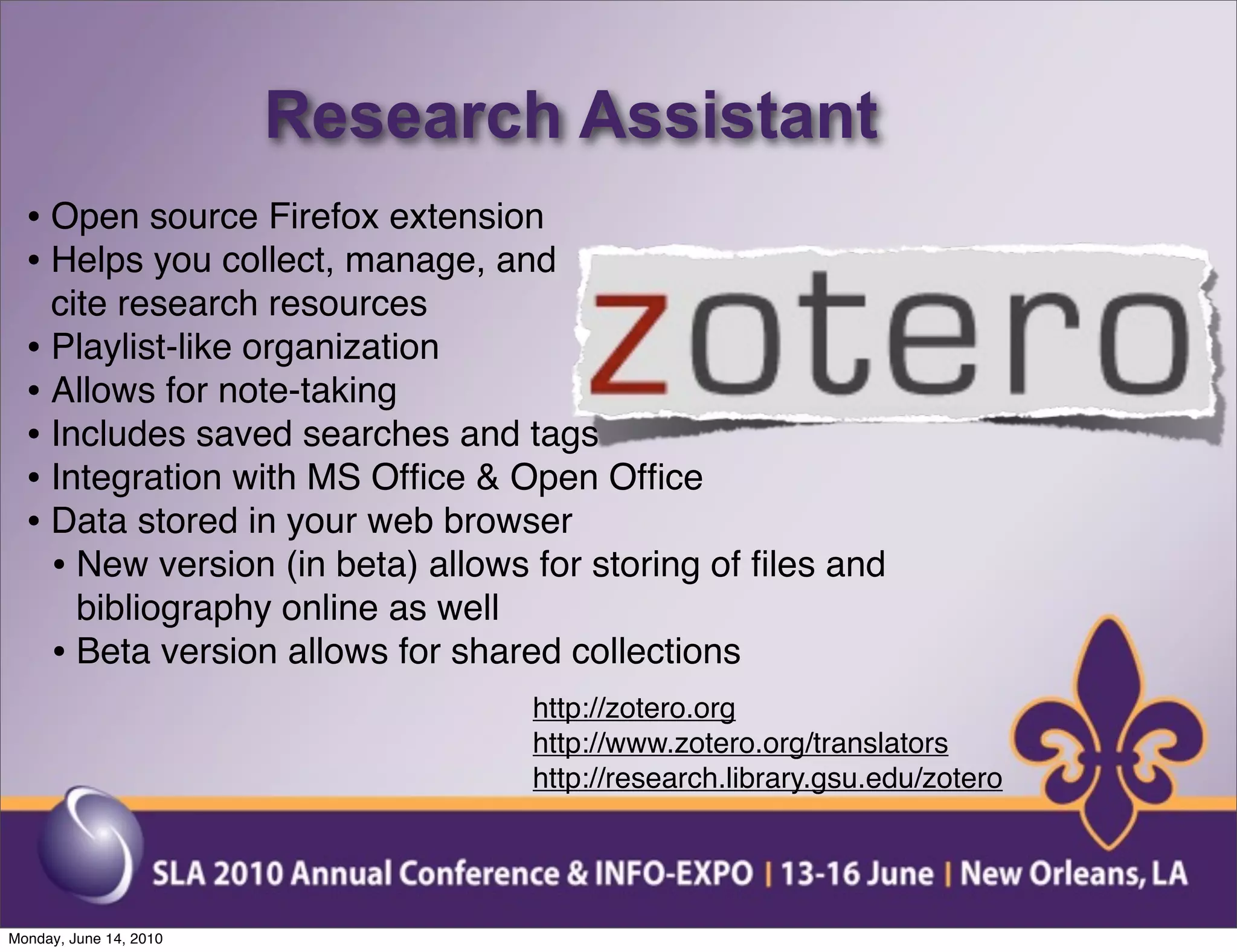 Research Assistant
  • Open source Firefox extension
  • Helps you collect, manage, and
    cite research resources
  • Playlist-like organization
  • Allows for note-taking
  • Includes saved searches and tags
  • Integration with MS Ofﬁce & Open Ofﬁce
  • Data stored in your web browser
    • New version (in beta) allows for storing of ﬁles and
      bibliography online as well
    • Beta version allows for shared collections
                                   http://zotero.org
                                   http://www.zotero.org/translators
                                   http://research.library.gsu.edu/zotero




Monday, June 14, 2010
 