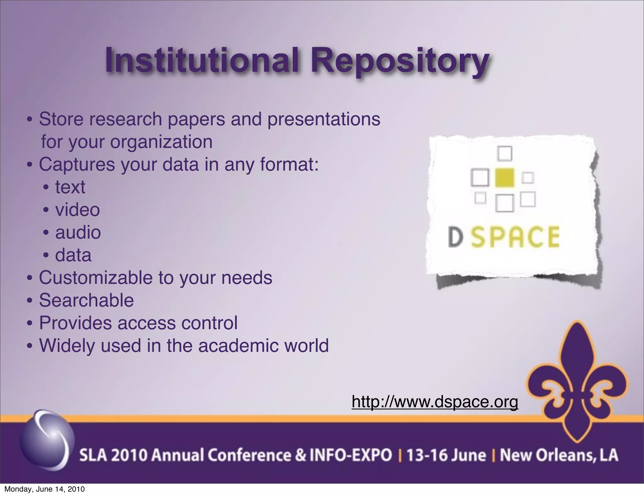 Institutional Repository
     • Store research papers and presentations
       for your organization
     • Captures your data in any format:
       • text
       • video
       • audio
       • data
     • Customizable to your needs
     • Searchable
     • Provides access control
     • Widely used in the academic world

                                           http://www.dspace.org



Monday, June 14, 2010
 