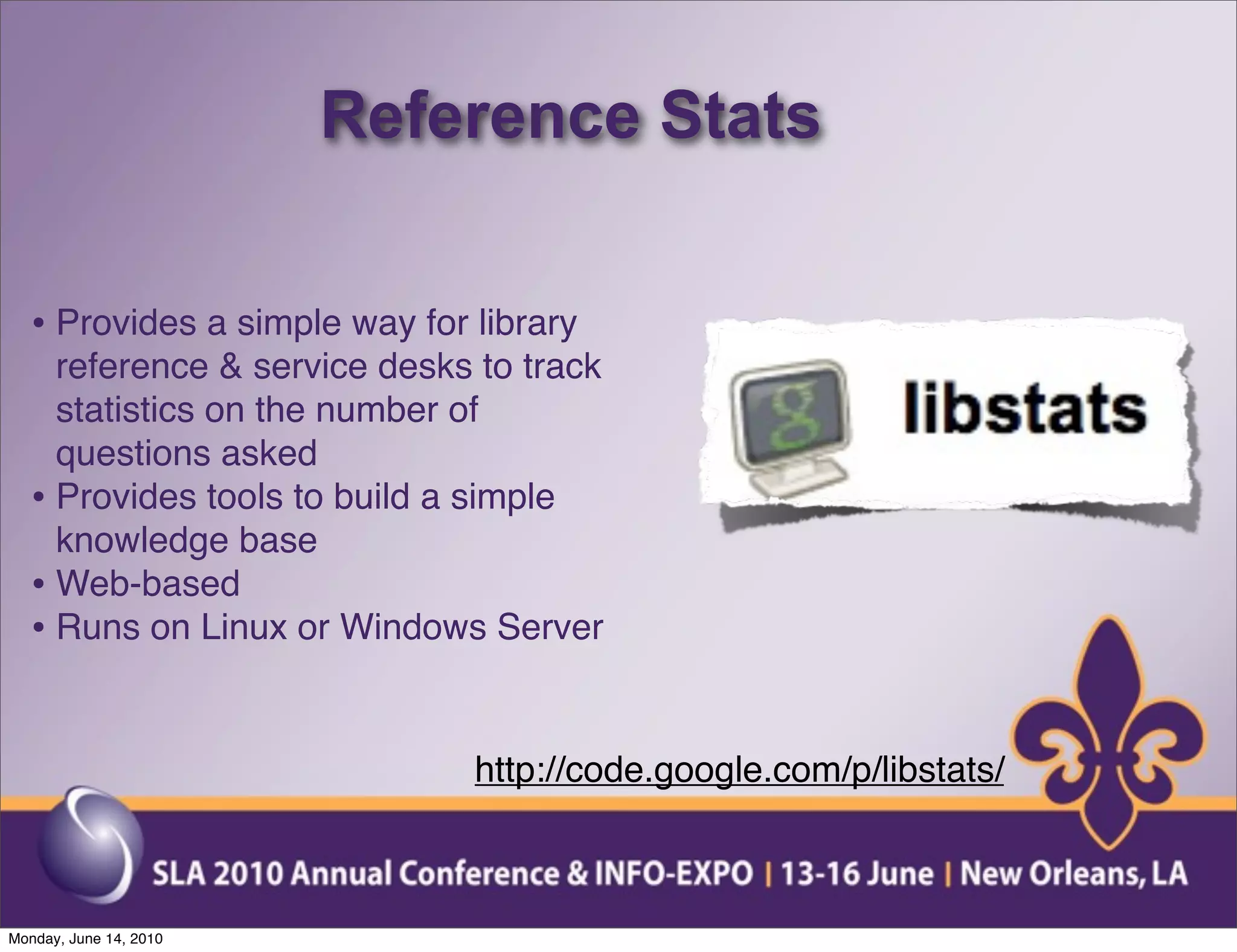 Reference Stats


  • Provides a simple way for library
    reference & service desks to track
    statistics on the number of
    questions asked
  • Provides tools to build a simple
    knowledge base
  • Web-based
  • Runs on Linux or Windows Server


                              http://code.google.com/p/libstats/



Monday, June 14, 2010
 