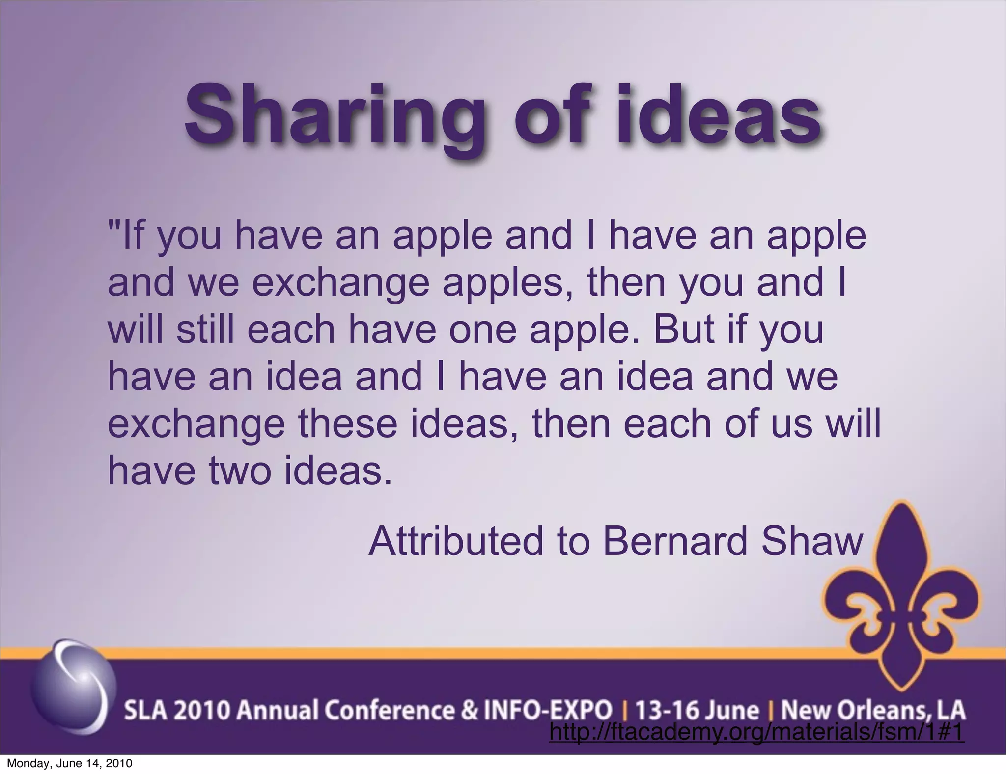 Sharing of ideas
                "If you have an apple and I have an apple
                and we exchange apples, then you and I
                will still each have one apple. But if you
                have an idea and I have an idea and we
                exchange these ideas, then each of us will
                have two ideas.
                              Attributed to Bernard Shaw



                                       http://ftacademy.org/materials/fsm/1#1
Monday, June 14, 2010
 