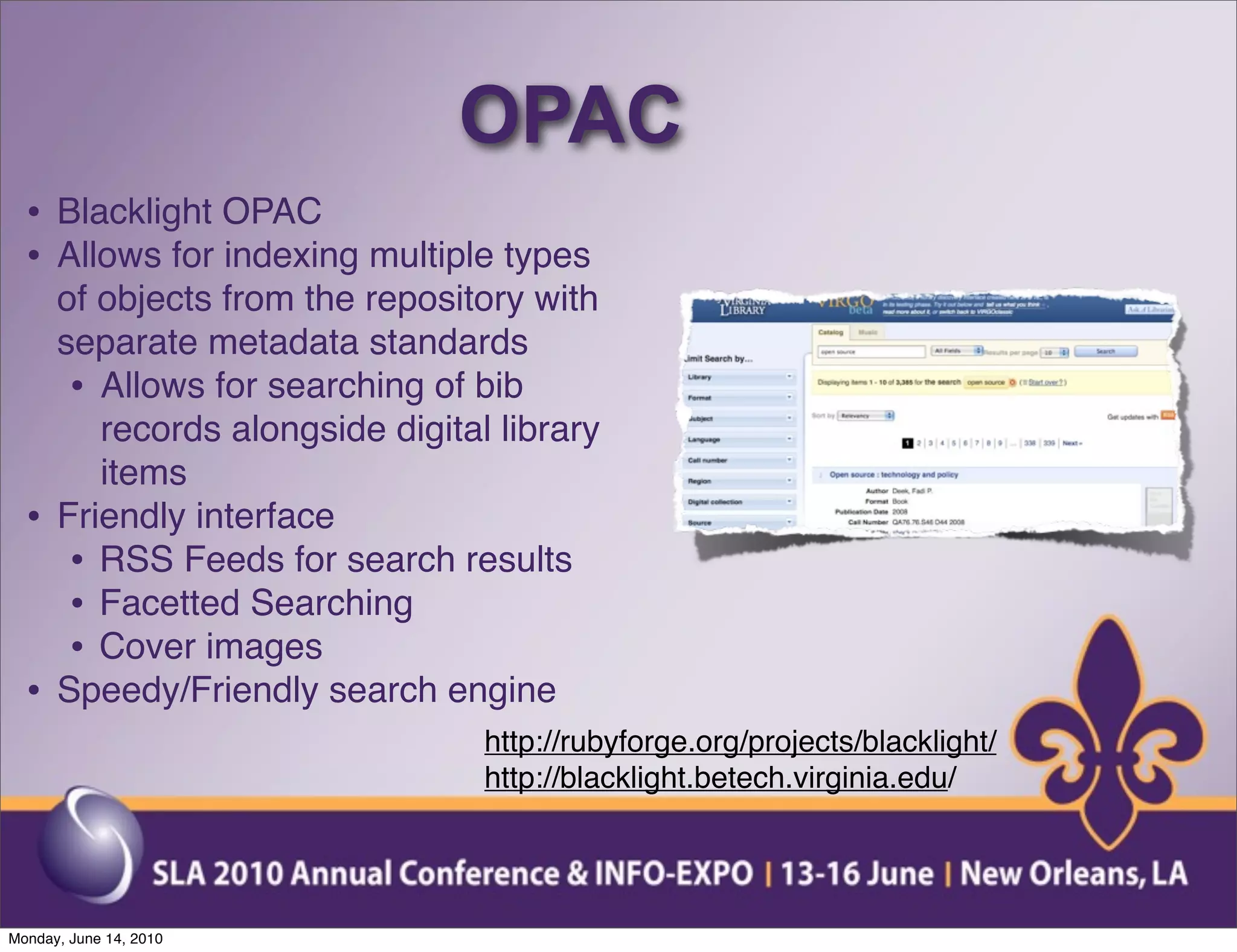 OPAC
  • Blacklight OPAC
  • Allows for indexing multiple types
      of objects from the repository with
      separate metadata standards
       • Allows for searching of bib
         records alongside digital library
         items
  •   Friendly interface
       • RSS Feeds for search results
       • Facetted Searching
       • Cover images
  •   Speedy/Friendly search engine
                                  http://rubyforge.org/projects/blacklight/
                                  http://blacklight.betech.virginia.edu/




Monday, June 14, 2010
 
