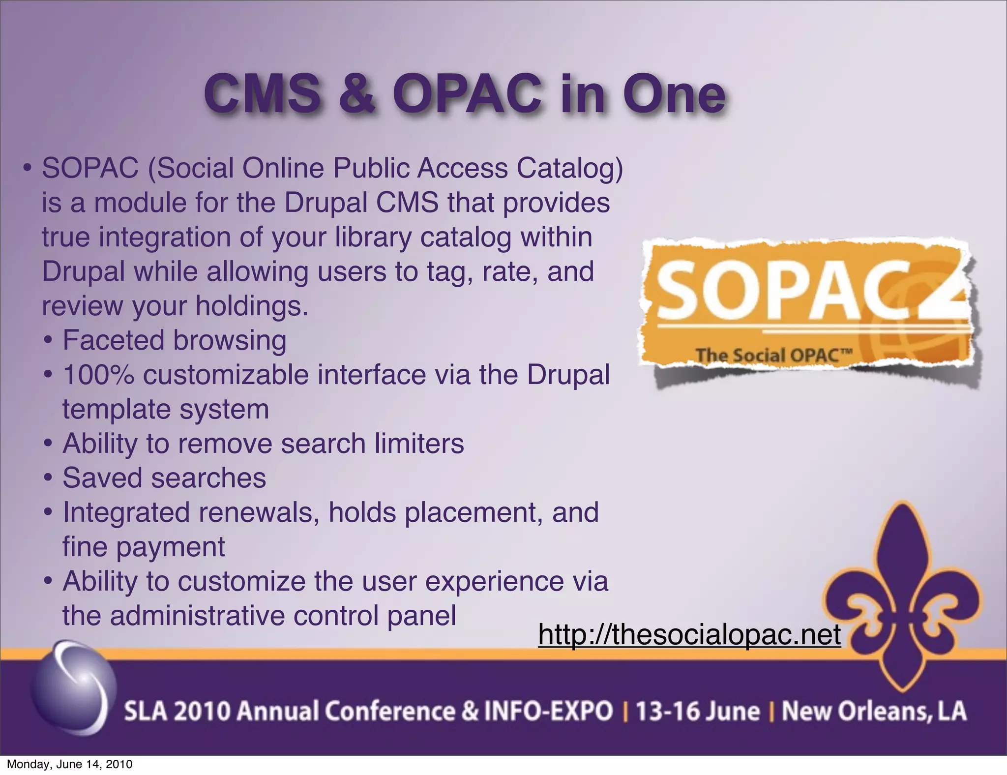CMS & OPAC in One
  • SOPAC (Social Online Public Access Catalog)
     is a module for the Drupal CMS that provides
     true integration of your library catalog within
     Drupal while allowing users to tag, rate, and
     review your holdings.
     • Faceted browsing
     • 100% customizable interface via the Drupal
       template system
     • Ability to remove search limiters
     • Saved searches
     • Integrated renewals, holds placement, and
       ﬁne payment
     • Ability to customize the user experience via
       the administrative control panel
                                               http://thesocialopac.net



Monday, June 14, 2010
 