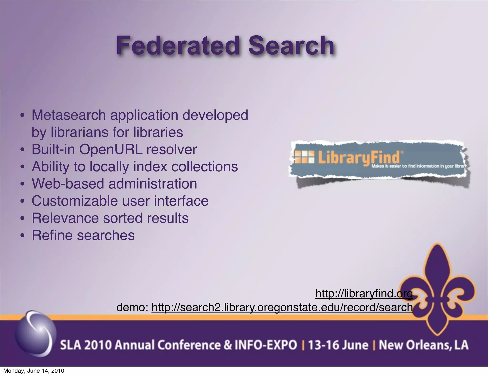 Federated Search

     • Metasearch application developed
         by librarians for libraries
     •   Built-in OpenURL resolver
     •   Ability to locally index collections
     •   Web-based administration
     •   Customizable user interface
     •   Relevance sorted results
     •   Reﬁne searches



                                                                http://libraryﬁnd.org
                        demo: http://search2.library.oregonstate.edu/record/search




Monday, June 14, 2010
 