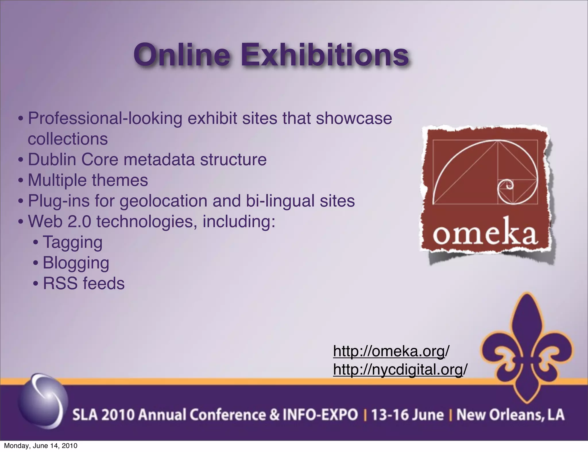 Online Exhibitions
   • Professional-looking exhibit sites that showcase
     collections
   • Dublin Core metadata structure
   • Multiple themes
   • Plug-ins for geolocation and bi-lingual sites
   • Web 2.0 technologies, including:
     • Tagging
     • Blogging
     • RSS feeds


                                              http://omeka.org/
                                              http://nycdigital.org/



Monday, June 14, 2010
 