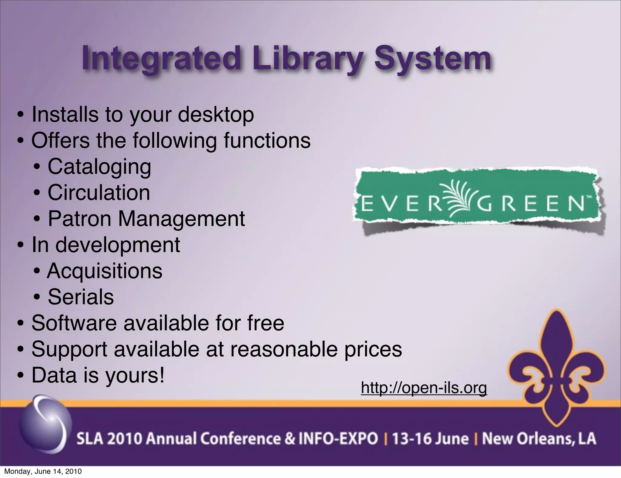 Integrated Library System
   • Installs to your desktop
   • Offers the following functions
     • Cataloging
     • Circulation
     • Patron Management
   • In development
     • Acquisitions
     • Serials
   • Software available for free
   • Support available at reasonable prices
   • Data is yours!                    http://open-ils.org



Monday, June 14, 2010
 