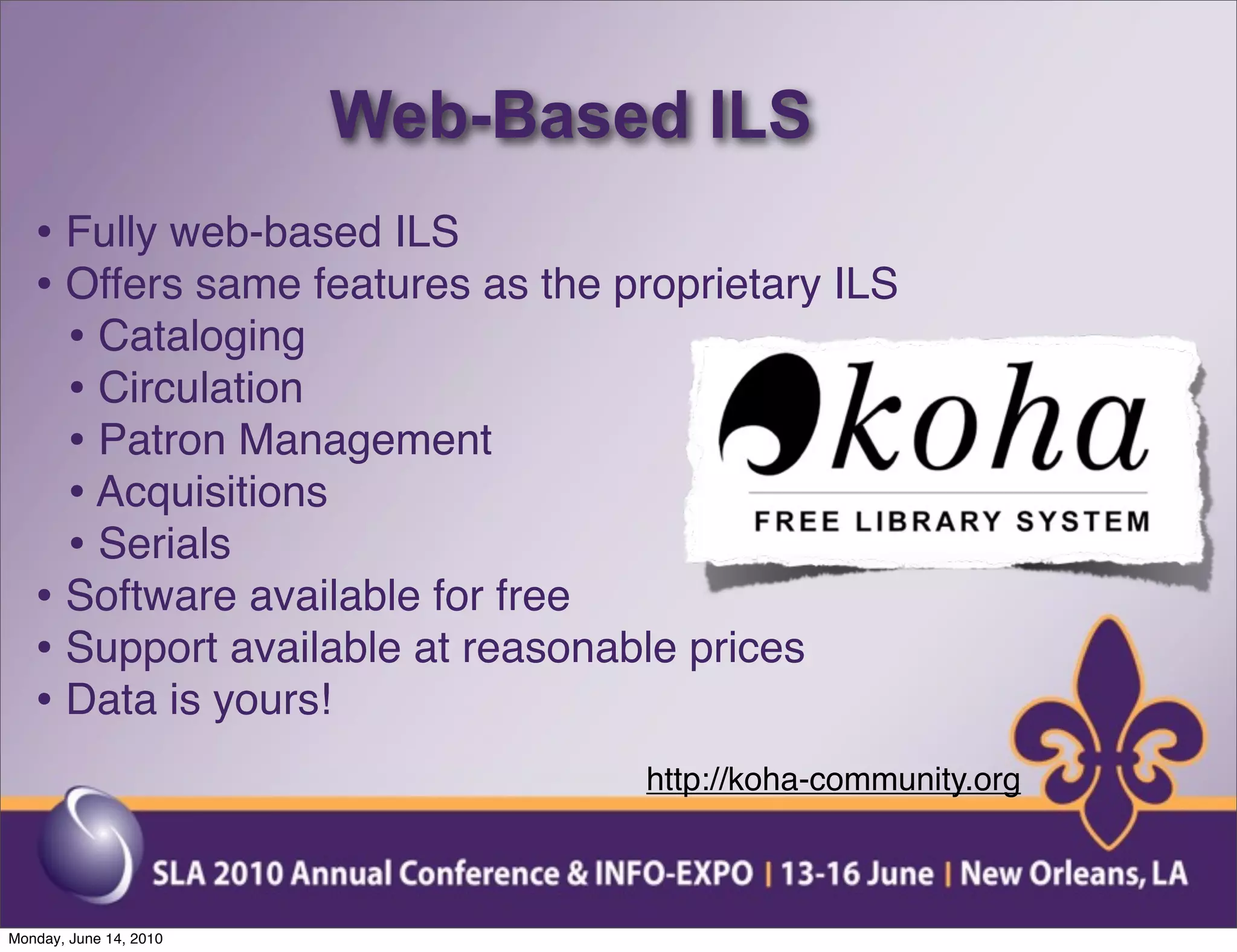 Web-Based ILS
   • Fully web-based ILS
   • Offers same features as the proprietary ILS
     • Cataloging
     • Circulation
     • Patron Management
     • Acquisitions
     • Serials
   • Software available for free
   • Support available at reasonable prices
   • Data is yours!
                                  http://koha-community.org



Monday, June 14, 2010
 