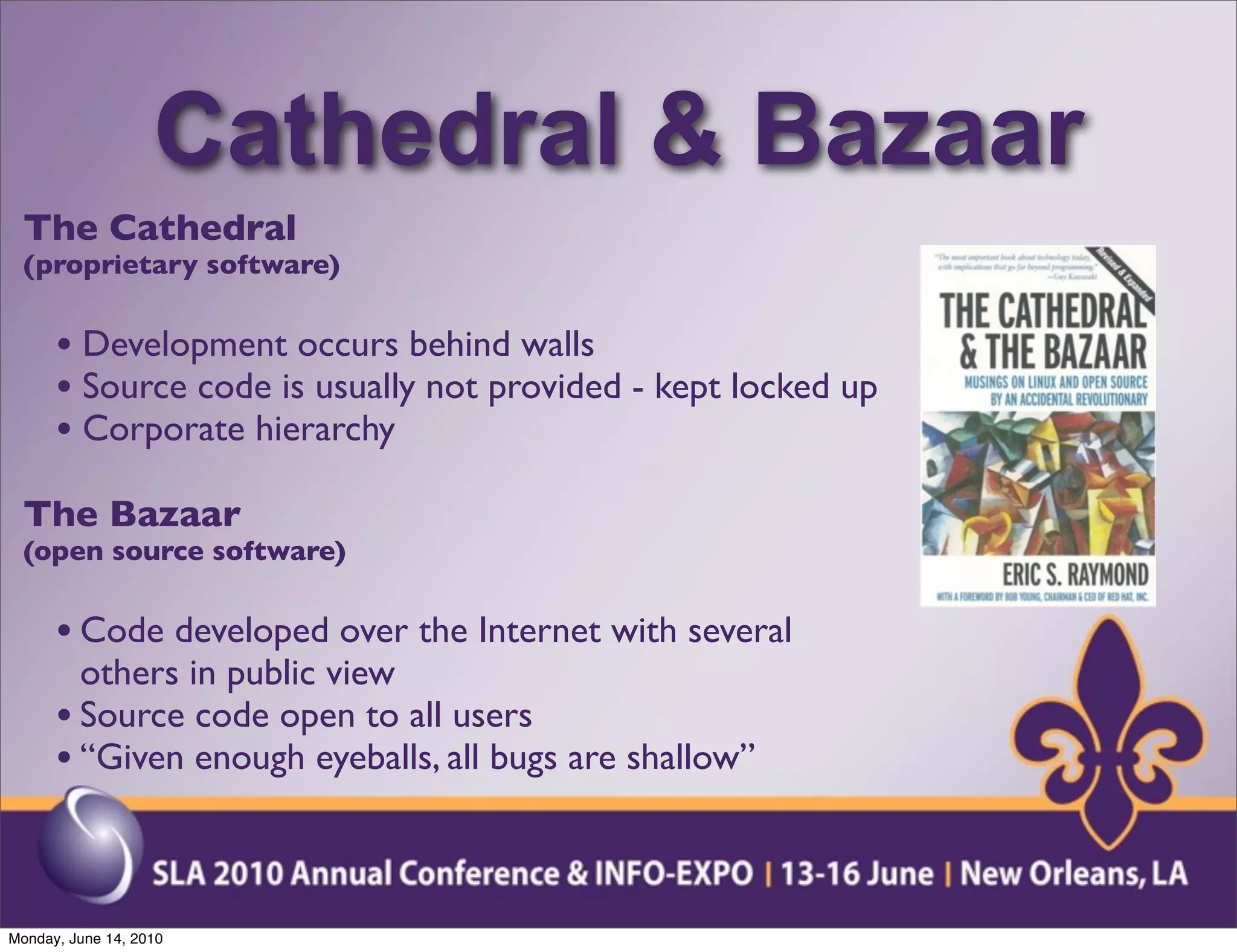 Cathedral & Bazaar
  The Cathedral
  (proprietary software)


      • Development occurs behind walls
      • Source code is usually not provided - kept locked up
      • Corporate hierarchy
  The Bazaar
  (open source software)


      • Code developed over the Internet with several
        others in public view
      • Source code open to all users
      • “Given enough eyeballs, all bugs are shallow”


Monday, June 14, 2010
 