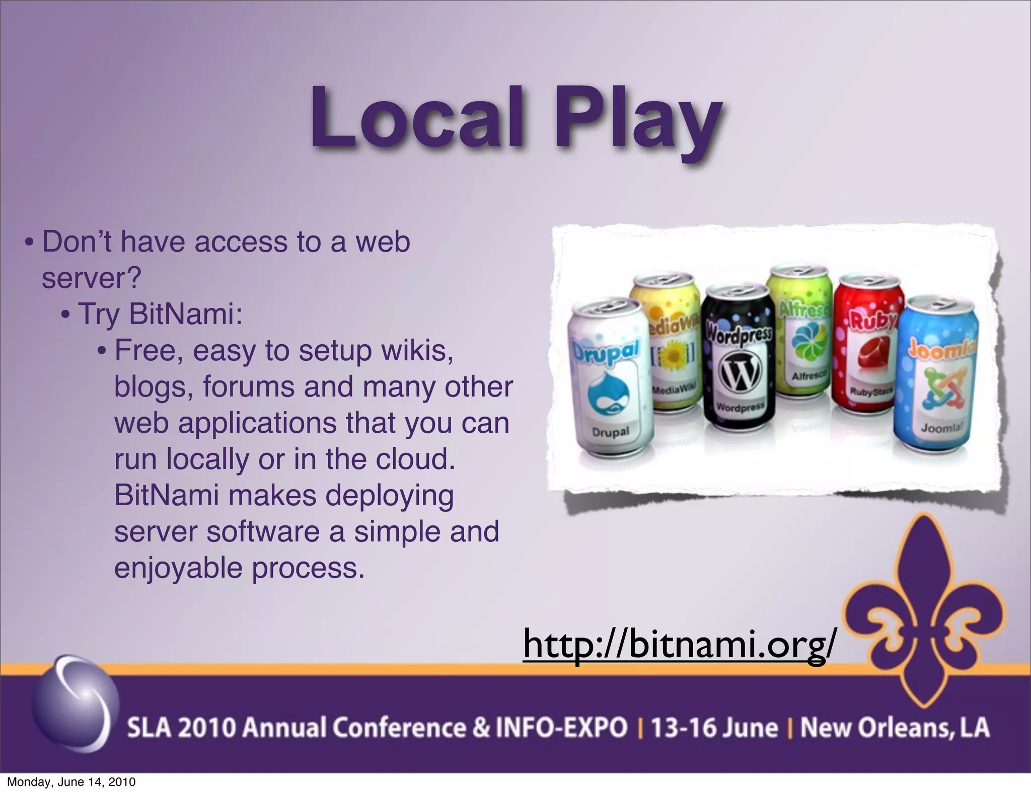 Local Play
  • Donʼt have access to a web
     server?
      • Try BitNami:
         • Free, easy to setup wikis,
           blogs, forums and many other
           web applications that you can
           run locally or in the cloud.
           BitNami makes deploying
           server software a simple and
           enjoyable process.

                                           http://bitnami.org/

Monday, June 14, 2010
 