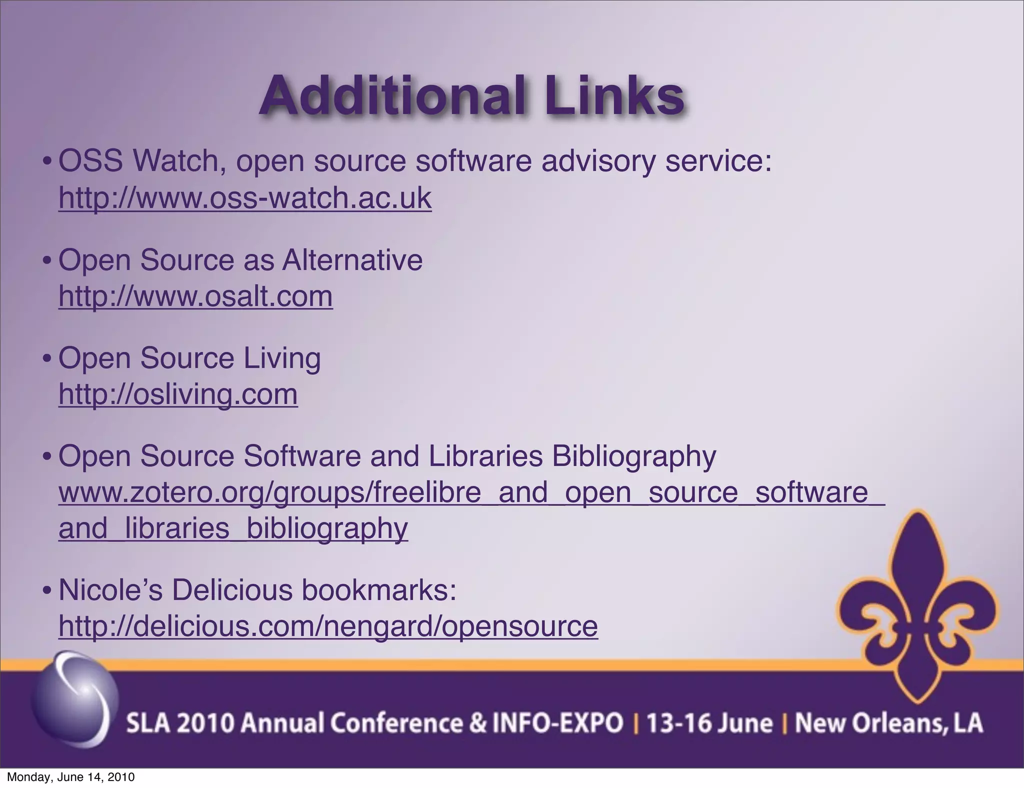 Additional Links
     • OSS Watch, open source software advisory service:
        http://www.oss-watch.ac.uk

     • Open Source as Alternative
        http://www.osalt.com

     • Open Source Living
        http://osliving.com

     • Open Source Software and Libraries Bibliography
        www.zotero.org/groups/freelibre_and_open_source_software_
        and_libraries_bibliography

     • Nicoleʼs Delicious bookmarks:
        http://delicious.com/nengard/opensource



Monday, June 14, 2010
 