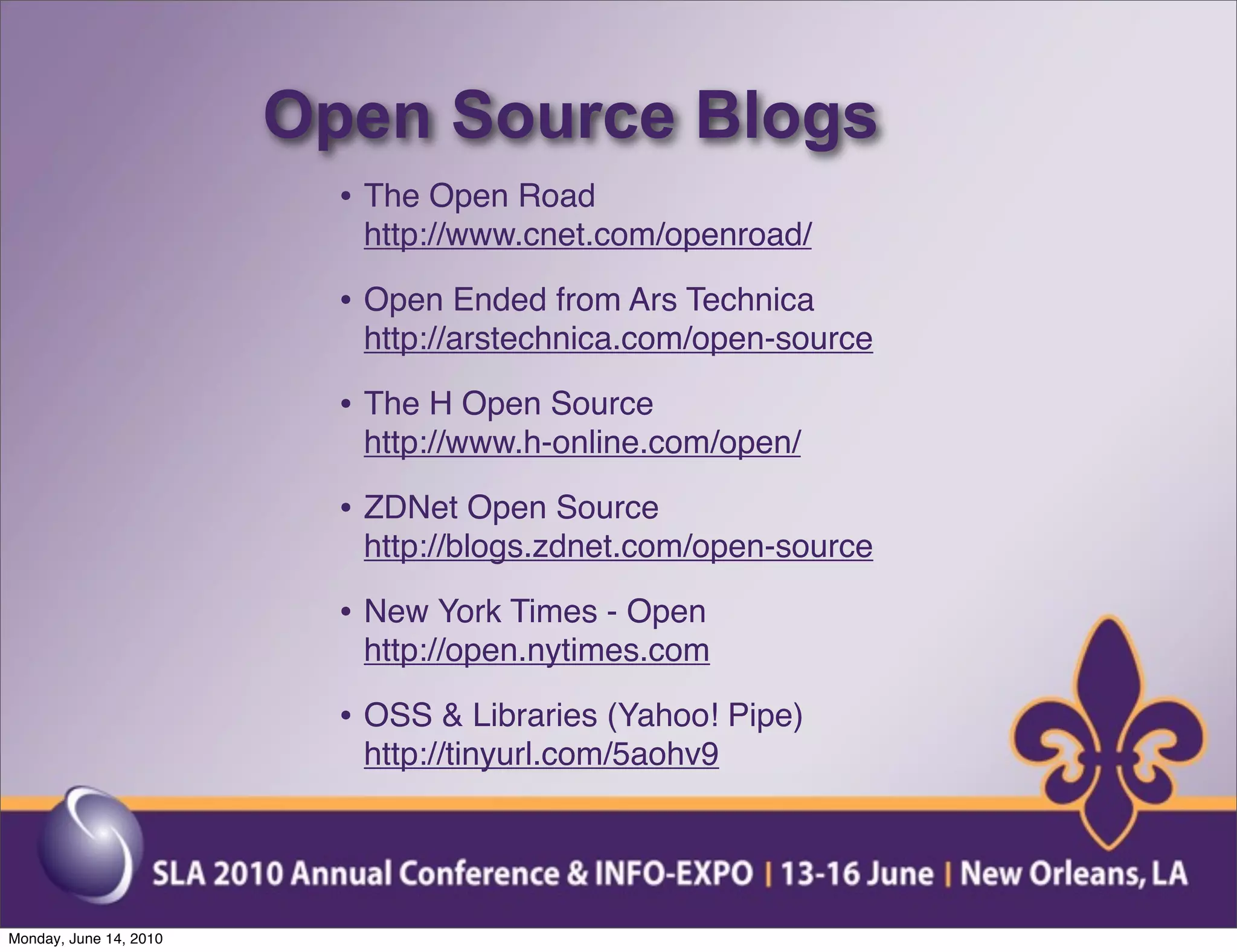 Open Source Blogs
                          • The Open Road
                           http://www.cnet.com/openroad/

                          • Open Ended from Ars Technica
                           http://arstechnica.com/open-source

                          • The H Open Source
                           http://www.h-online.com/open/

                          • ZDNet Open Source
                           http://blogs.zdnet.com/open-source

                          • New York Times - Open
                           http://open.nytimes.com

                          • OSS & Libraries (Yahoo! Pipe)
                           http://tinyurl.com/5aohv9




Monday, June 14, 2010
 
