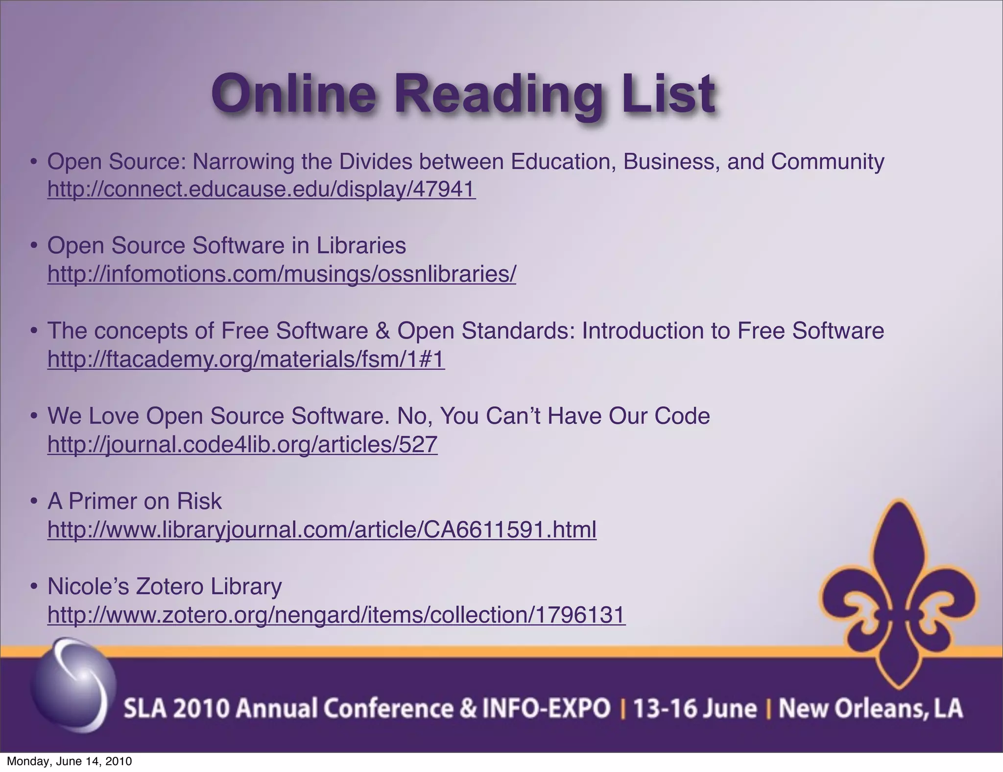 Online Reading List
   • Open Source: Narrowing the Divides between Education, Business, and Community
      http://connect.educause.edu/display/47941

   • Open Source Software in Libraries
      http://infomotions.com/musings/ossnlibraries/

   • The concepts of Free Software & Open Standards: Introduction to Free Software
      http://ftacademy.org/materials/fsm/1#1

   • We Love Open Source Software. No, You Canʼt Have Our Code
      http://journal.code4lib.org/articles/527

   • A Primer on Risk
      http://www.libraryjournal.com/article/CA6611591.html

   • Nicoleʼs Zotero Library
      http://www.zotero.org/nengard/items/collection/1796131




Monday, June 14, 2010
 
