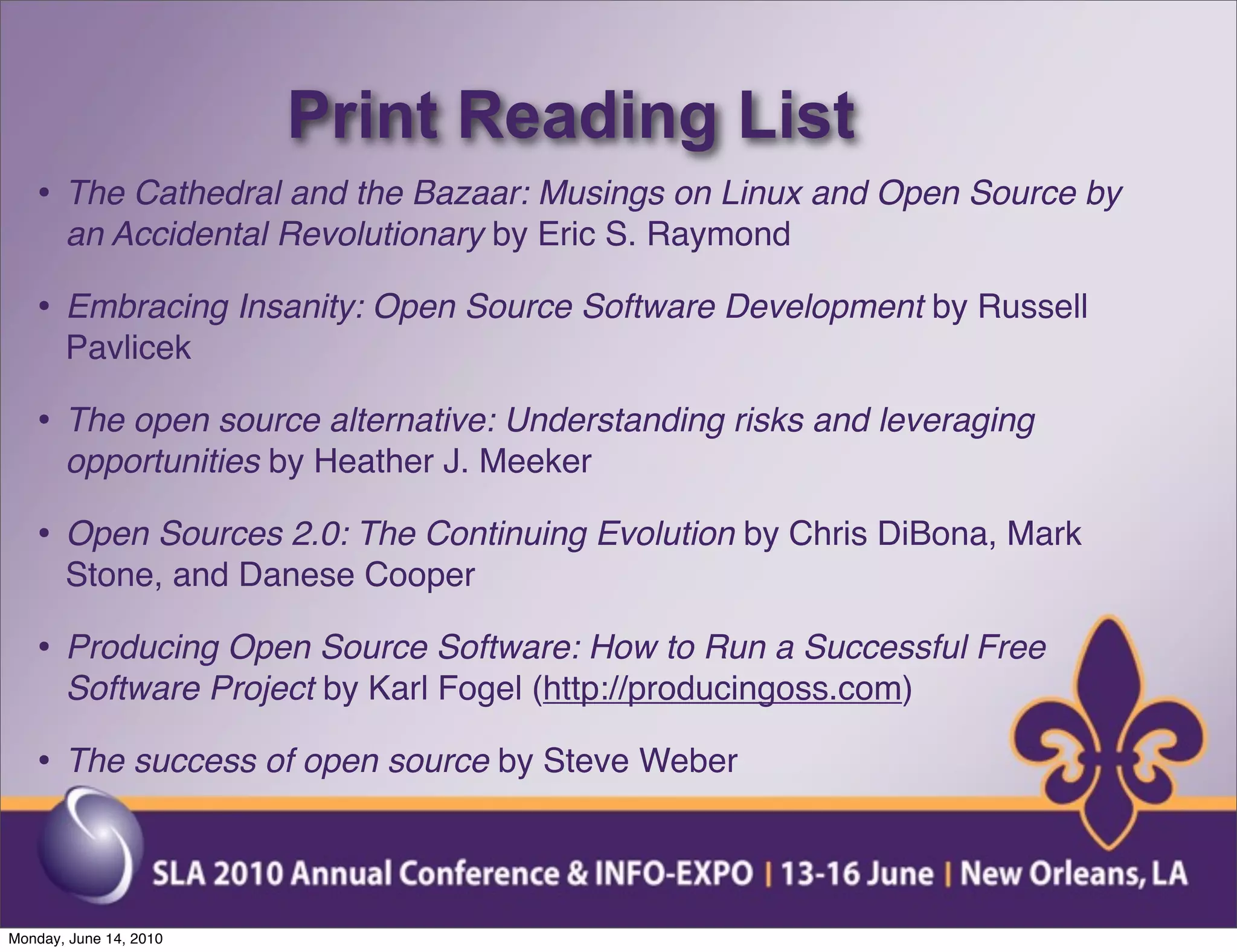 Print Reading List
   • The Cathedral and the Bazaar: Musings on Linux and Open Source by
       an Accidental Revolutionary by Eric S. Raymond

   • Embracing Insanity: Open Source Software Development by Russell
       Pavlicek

   • The open source alternative: Understanding risks and leveraging
       opportunities by Heather J. Meeker

   • Open Sources 2.0: The Continuing Evolution by Chris DiBona, Mark
       Stone, and Danese Cooper

   • Producing Open Source Software: How to Run a Successful Free
       Software Project by Karl Fogel (http://producingoss.com)

   • The success of open source by Steve Weber


Monday, June 14, 2010
 