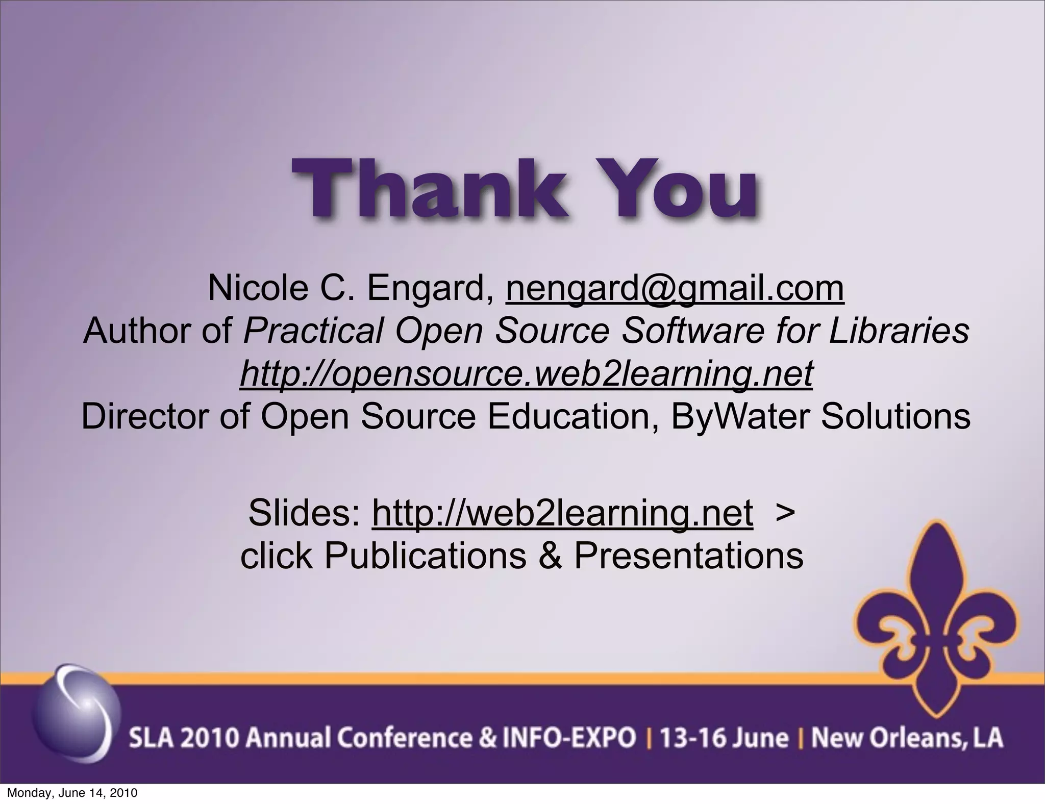 Thank You
                   Nicole C. Engard, nengard@gmail.com
           Author of Practical Open Source Software for Libraries
                     http://opensource.web2learning.net
           Director of Open Source Education, ByWater Solutions

                        Slides: http://web2learning.net >
                        click Publications & Presentations




Monday, June 14, 2010
 