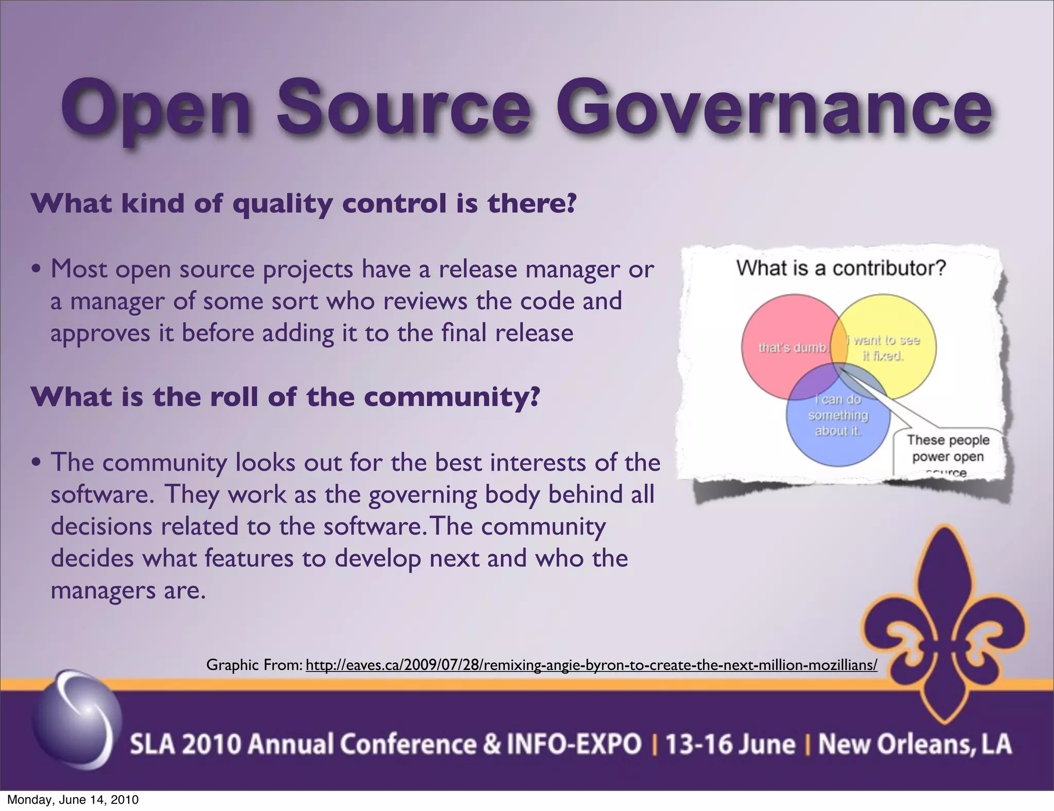 Open Source Governance
   What kind of quality control is there?

   • Most open source projects have a release manager or
      a manager of some sort who reviews the code and
      approves it before adding it to the ﬁnal release

   What is the roll of the community?

   • The community looks out for the best interests of the
      software. They work as the governing body behind all
      decisions related to the software. The community
      decides what features to develop next and who the
      managers are.

                        Graphic From: http://eaves.ca/2009/07/28/remixing-angie-byron-to-create-the-next-million-mozillians/




Monday, June 14, 2010
 