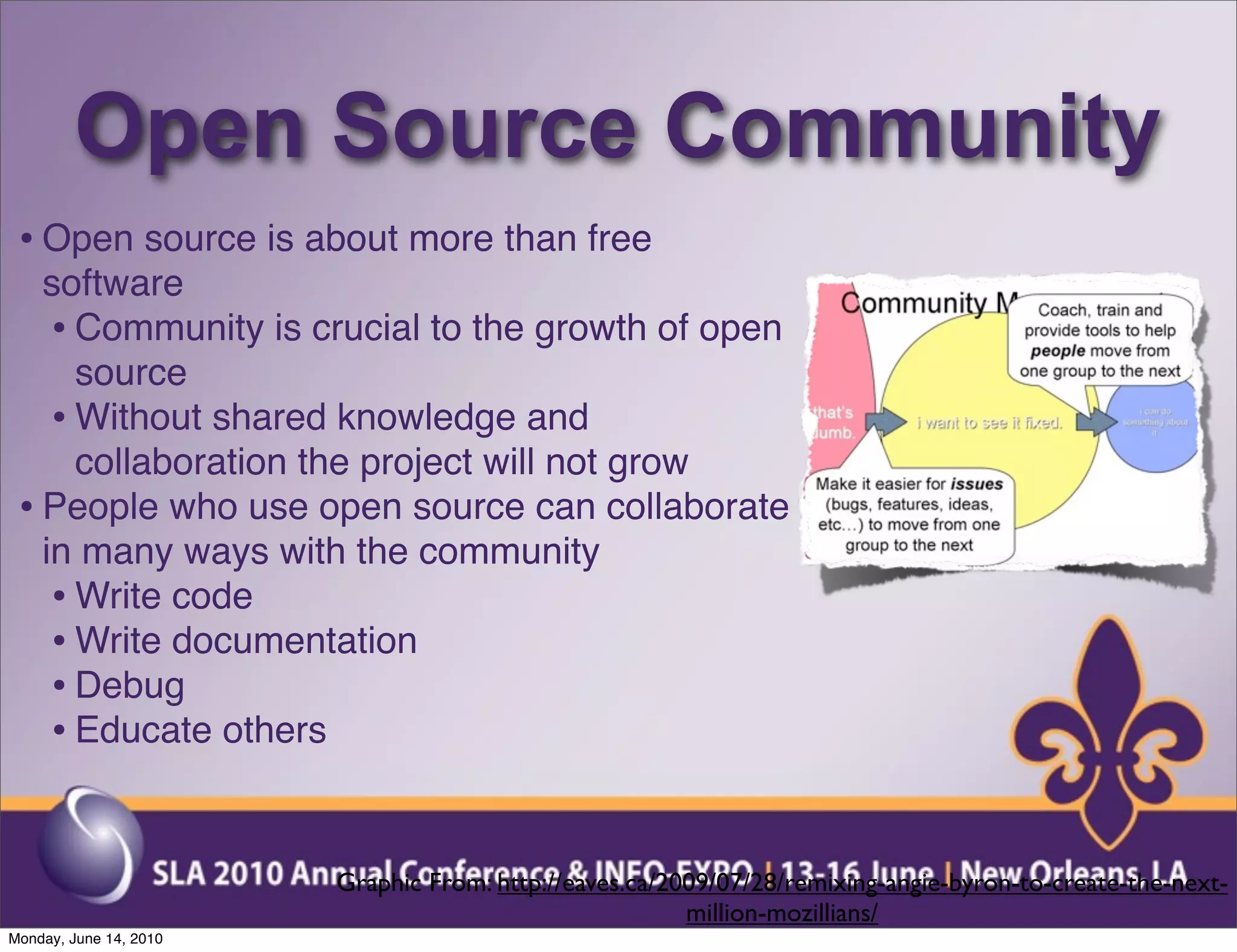 Open Source Community
 • Open source is about more than free
   software
    • Community is crucial to the growth of open
      source
    • Without shared knowledge and
      collaboration the project will not grow
 • People who use open source can collaborate
   in many ways with the community
    • Write code
    • Write documentation
    • Debug
    • Educate others


                        Graphic From: http://eaves.ca/2009/07/28/remixing-angie-byron-to-create-the-next-
                                                        million-mozillians/
Monday, June 14, 2010
 
