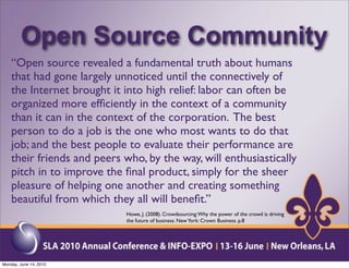 Open Source Community
    “Open source revealed a fundamental truth about humans
    that had gone largely unnoticed until the connectively of
    the Internet brought it into high relief: labor can often be
    organized more efﬁciently in the context of a community
    than it can in the context of the corporation. The best
    person to do a job is the one who most wants to do that
    job; and the best people to evaluate their performance are
    their friends and peers who, by the way, will enthusiastically
    pitch in to improve the ﬁnal product, simply for the sheer
    pleasure of helping one another and creating something
    beautiful from which they all will beneﬁt.”
                             Howe, J. (2008). Crowdsourcing: Why the power of the crowd is driving
                             the future of business. New York: Crown Business. p.8




Monday, June 14, 2010
 