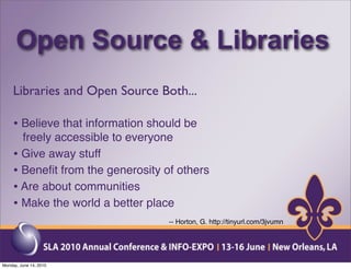 Open Source & Libraries
     Libraries and Open Source Both...

     • Believe that information should be
       freely accessible to everyone
     • Give away stuff
     • Beneﬁt from the generosity of others
     • Are about communities
     • Make the world a better place
                                   -- Horton, G. http://tinyurl.com/3jvumn




Monday, June 14, 2010
 