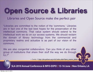 Open Source & Libraries
           Libraries and Open Source make the perfect pair

    “Libraries are committed to the notion of the ʻcommons.ʼ Libraries
    are in fact one of the last best hopes for the preservation of the
    intellectual commons. That value system should extend to the
    intellectual work we do on our access systems. We should reclaim
    the domain of library technology from the commercial and
    proprietary realms and actualize is as part of our vision of the
    commons.
                                     ...
    We are also congenital collaborators. Can you think of any other
    group of institutions that share their stuff the way we do through
    ILL?”
                            -- Lucia, J. http://pln.palinet.org/wiki/index.php/Open_source_plans




Monday, June 14, 2010
 