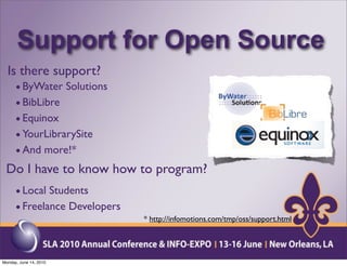 Support for Open Source
 Is there support?
   • ByWater Solutions
   • BibLibre
   • Equinox
   • YourLibrarySite
   • And more!*
 Do I have to know how to program?
      • Local Students
      • Freelance Developers
                               * http://infomotions.com/tmp/oss/support.html




Monday, June 14, 2010
 