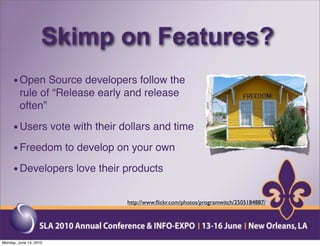 Skimp on Features?
     • Open Source developers follow the
         rule of “Release early and release
         often”

     • Users vote with their dollars and time
     • Freedom to develop on your own
     • Developers love their products

                               http://www.ﬂickr.com/photos/programwitch/2505184887/




Monday, June 14, 2010
 