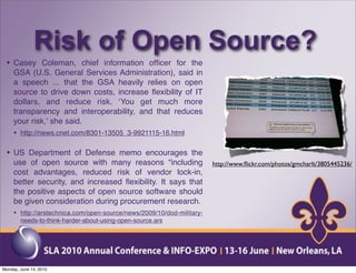 Risk of Open Source?
 • Casey Coleman, chief information ofﬁcer for the
     GSA (U.S. General Services Administration), said in
     a speech ... that the GSA heavily relies on open
     source to drive down costs, increase ﬂexibility of IT
     dollars, and reduce risk. ʻYou get much more
     transparency and interoperability, and that reduces
     your risk,ʼ she said.
     • http://news.cnet.com/8301-13505_3-9921115-16.html

 • US Department of Defense memo encourages the
     use of open source with many reasons “including                   http://www.ﬂickr.com/photos/gmcharlt/3805445236/
     cost advantages, reduced risk of vendor lock-in,
     better security, and increased ﬂexibility. It says that
     the positive aspects of open source software should
     be given consideration during procurement research.
     • http://arstechnica.com/open-source/news/2009/10/dod-military-
        needs-to-think-harder-about-using-open-source.ars




Monday, June 14, 2010
 