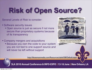 Risk of Open Source?
  Several Levels of Risk to consider:

  • Software security issues
     • Open source is just as secure if not more
           secure than proprietary systems because
           of its transparency

  • Company mergers and acquisitions
     • Because you own the code to your system
           you are not tied to one support source and
           will never be left without support

                            http://bluesmanmedia.com/Resources/tabid/58/Default.aspx




Monday, June 14, 2010
 