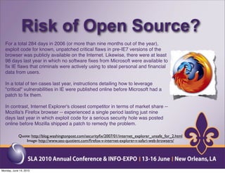 Risk of Open Source?
  For a total 284 days in 2006 (or more than nine months out of the year),
  exploit code for known, unpatched critical ﬂaws in pre-IE7 versions of the
  browser was publicly available on the Internet. Likewise, there were at least
  98 days last year in which no software ﬁxes from Microsoft were available to
  ﬁx IE ﬂaws that criminals were actively using to steal personal and ﬁnancial
  data from users.

  In a total of ten cases last year, instructions detailing how to leverage
  "critical" vulnerabilities in IE were published online before Microsoft had a
  patch to ﬁx them.

  In contrast, Internet Explorer's closest competitor in terms of market share --
  Mozilla's Firefox browser -- experienced a single period lasting just nine
  days last year in which exploit code for a serious security hole was posted
  online before Mozilla shipped a patch to remedy the problem.

            Quote: http://blog.washingtonpost.com/securityﬁx/2007/01/internet_explorer_unsafe_for_2.html
               Image: http://www.seo-quotient.com/ﬁrefox-v-internet-explorer-v-safari-web-browsers/




Monday, June 14, 2010
 