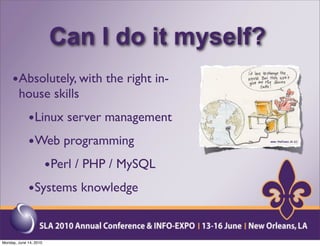 Can I do it myself?
     •Absolutely, with the right in-
        house skills
             •Linux server management
             •Web programming
                •Perl / PHP / MySQL
             •Systems knowledge


Monday, June 14, 2010
 