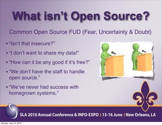 What isn’t Open Source?
        Common Open Source FUD (Fear, Uncertainty & Doubt)

    • “Isnʼt that insecure?”
    • “I donʼt want to share my data!”
    • “How can it be any good if itʼs free?”
    • “We donʼt have the staff to handle
        open source.”
    • “Weʼve never had success with
        homegrown systems.”




Monday, June 14, 2010
 