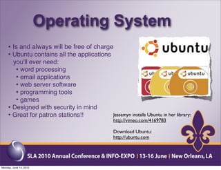 Operating System
    • Is and always will be free of charge
    • Ubuntu contains all the applications
      you'll ever need:
       • word processing
       • email applications
       • web server software
       • programming tools
       • games
    • Designed with security in mind
    • Great for patron stations!!        Jessamyn installs Ubuntu in her library:
                                         http://vimeo.com/4169783

                                         Download Ubuntu:
                                         http://ubuntu.com




Monday, June 14, 2010
 